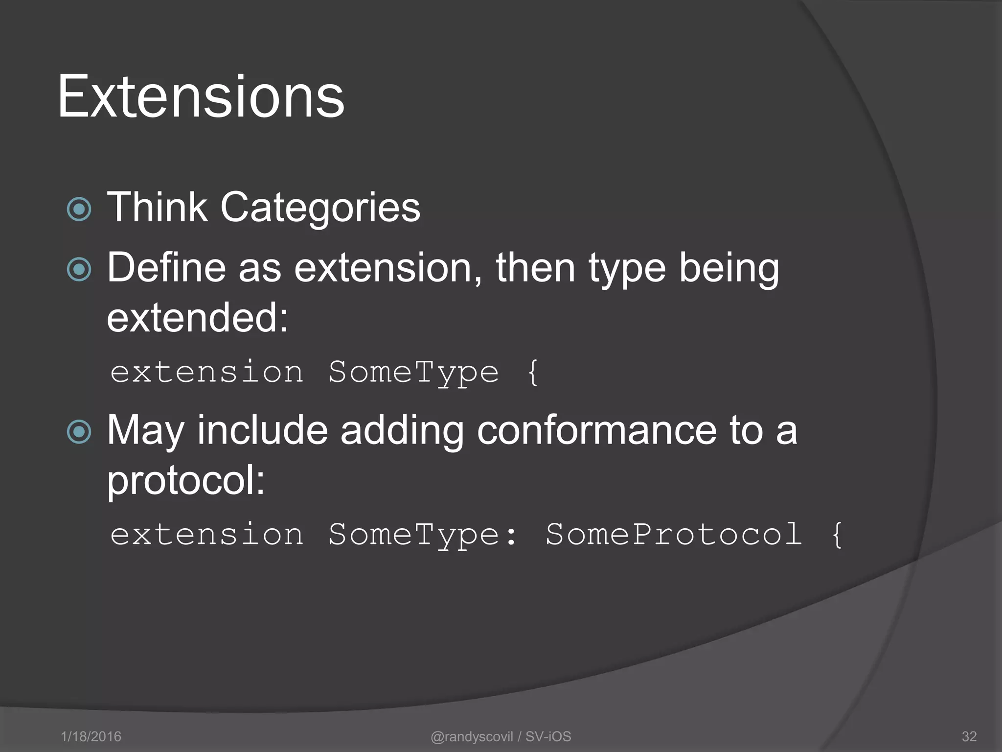 Extensions
 Think Categories
 Define as extension, then type being
extended:
extension SomeType {
 May include adding conformance to a
protocol:
extension SomeType: SomeProtocol {
@randyscovil / SV-iOS 321/18/2016
 