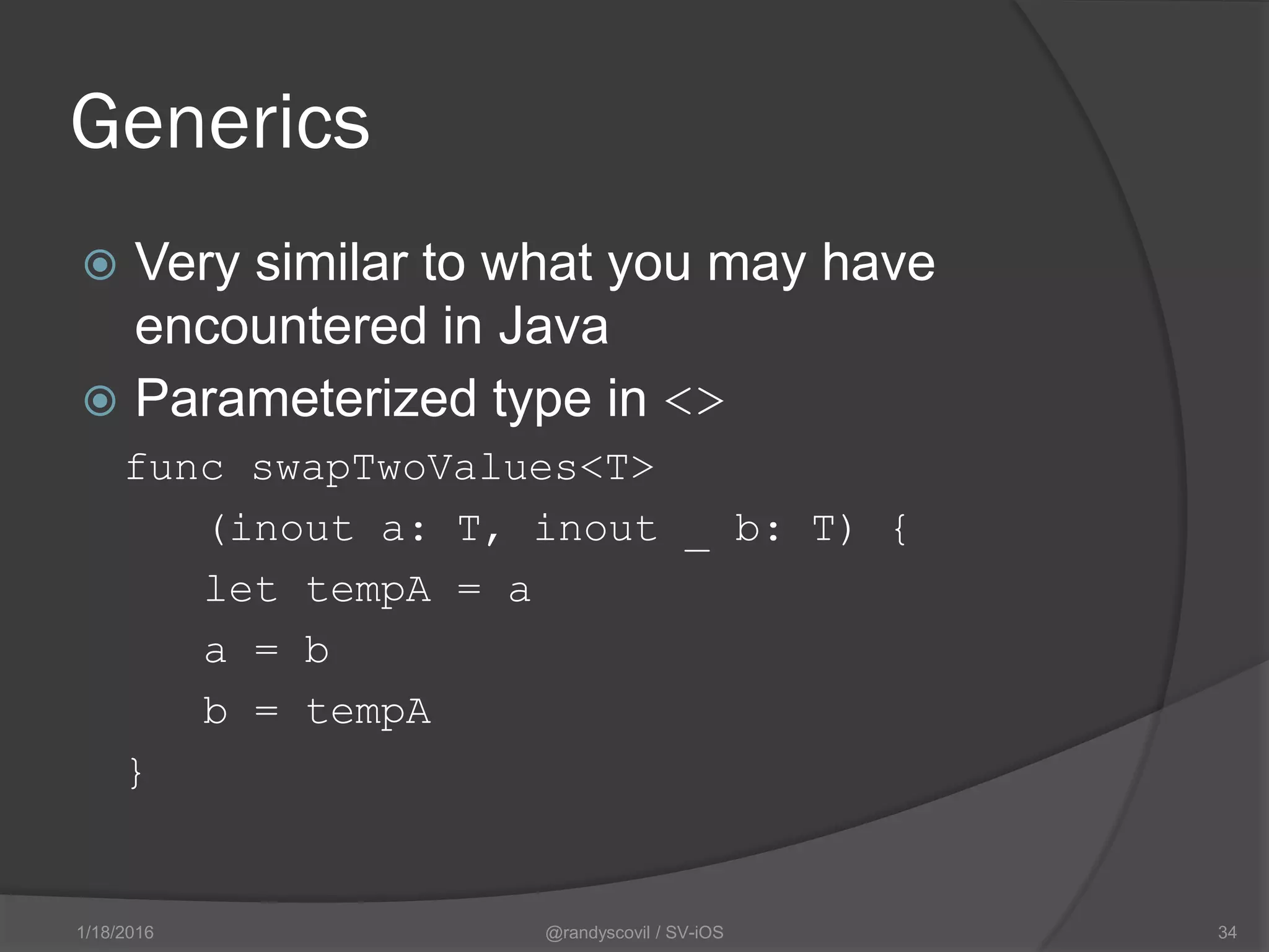 Generics
 Very similar to what you may have
encountered in Java
 Parameterized type in <>
func swapTwoValues<T>
(inout a: T, inout _ b: T) {
let tempA = a
a = b
b = tempA
}
@randyscovil / SV-iOS 341/18/2016
 