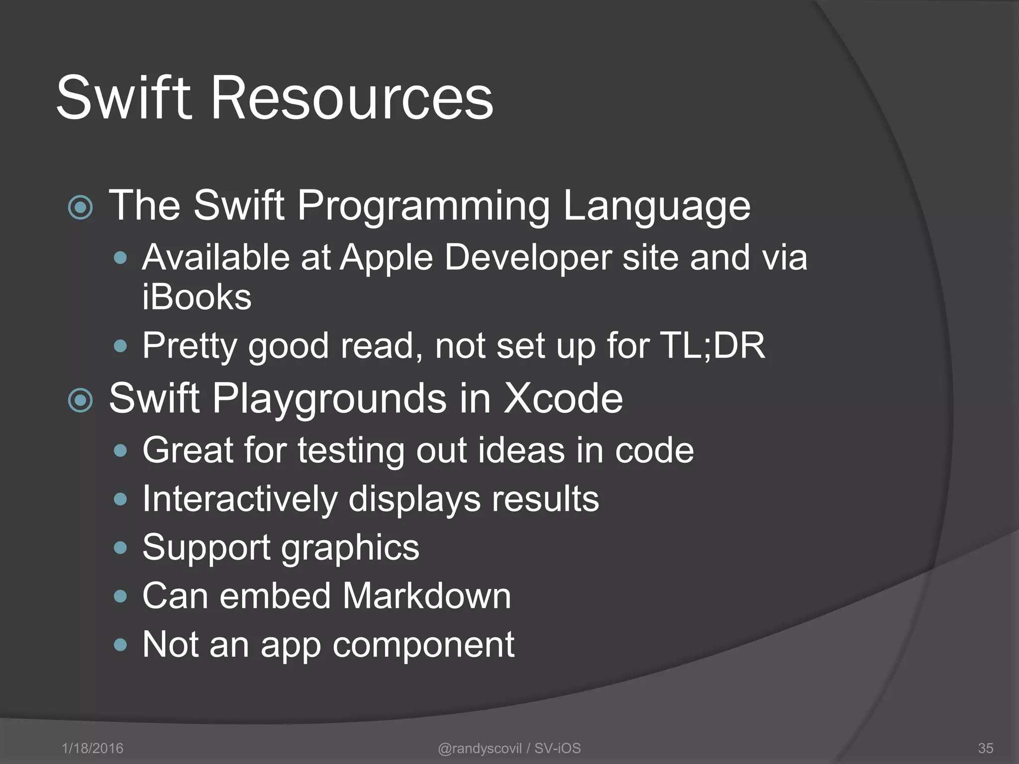 Swift Resources
 The Swift Programming Language
 Available at Apple Developer site and via
iBooks
 Pretty good read, not set up for TL;DR
 Swift Playgrounds in Xcode
 Great for testing out ideas in code
 Interactively displays results
 Support graphics
 Can embed Markdown
 Not an app component
@randyscovil / SV-iOS 351/18/2016
 