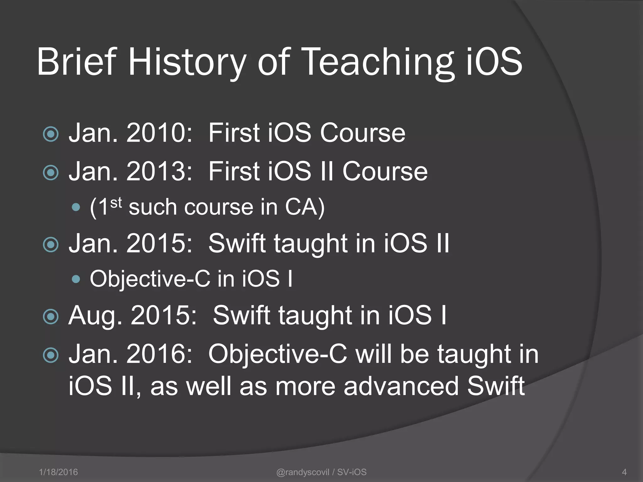 Brief History of Teaching iOS
 Jan. 2010: First iOS Course
 Jan. 2013: First iOS II Course
 (1st such course in CA)
 Jan. 2015: Swift taught in iOS II
 Objective-C in iOS I
 Aug. 2015: Swift taught in iOS I
 Jan. 2016: Objective-C will be taught in
iOS II, as well as more advanced Swift
@randyscovil / SV-iOS 41/18/2016
 