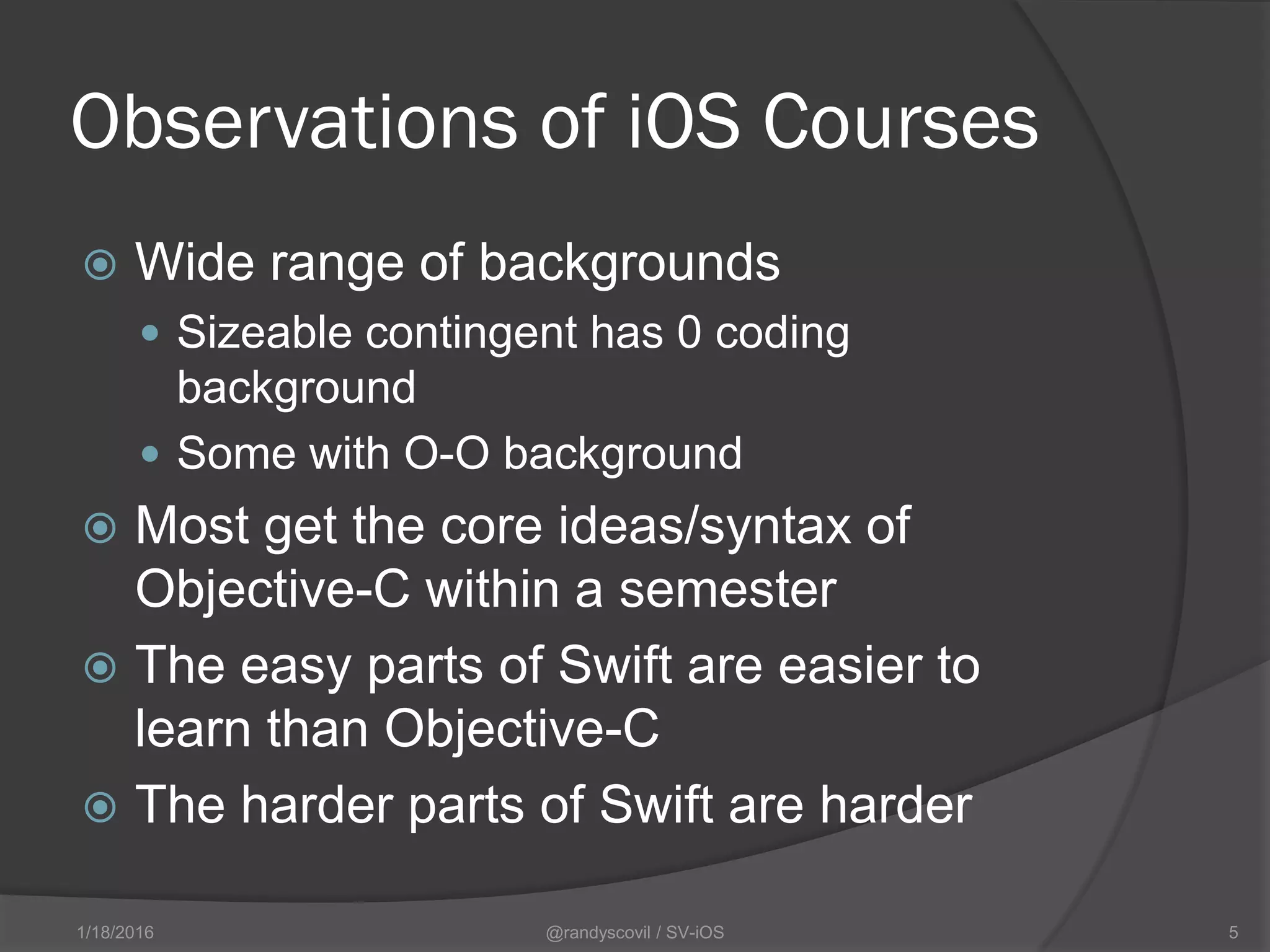 Observations of iOS Courses
 Wide range of backgrounds
 Sizeable contingent has 0 coding
background
 Some with O-O background
 Most get the core ideas/syntax of
Objective-C within a semester
 The easy parts of Swift are easier to
learn than Objective-C
 The harder parts of Swift are harder
@randyscovil / SV-iOS 51/18/2016
 