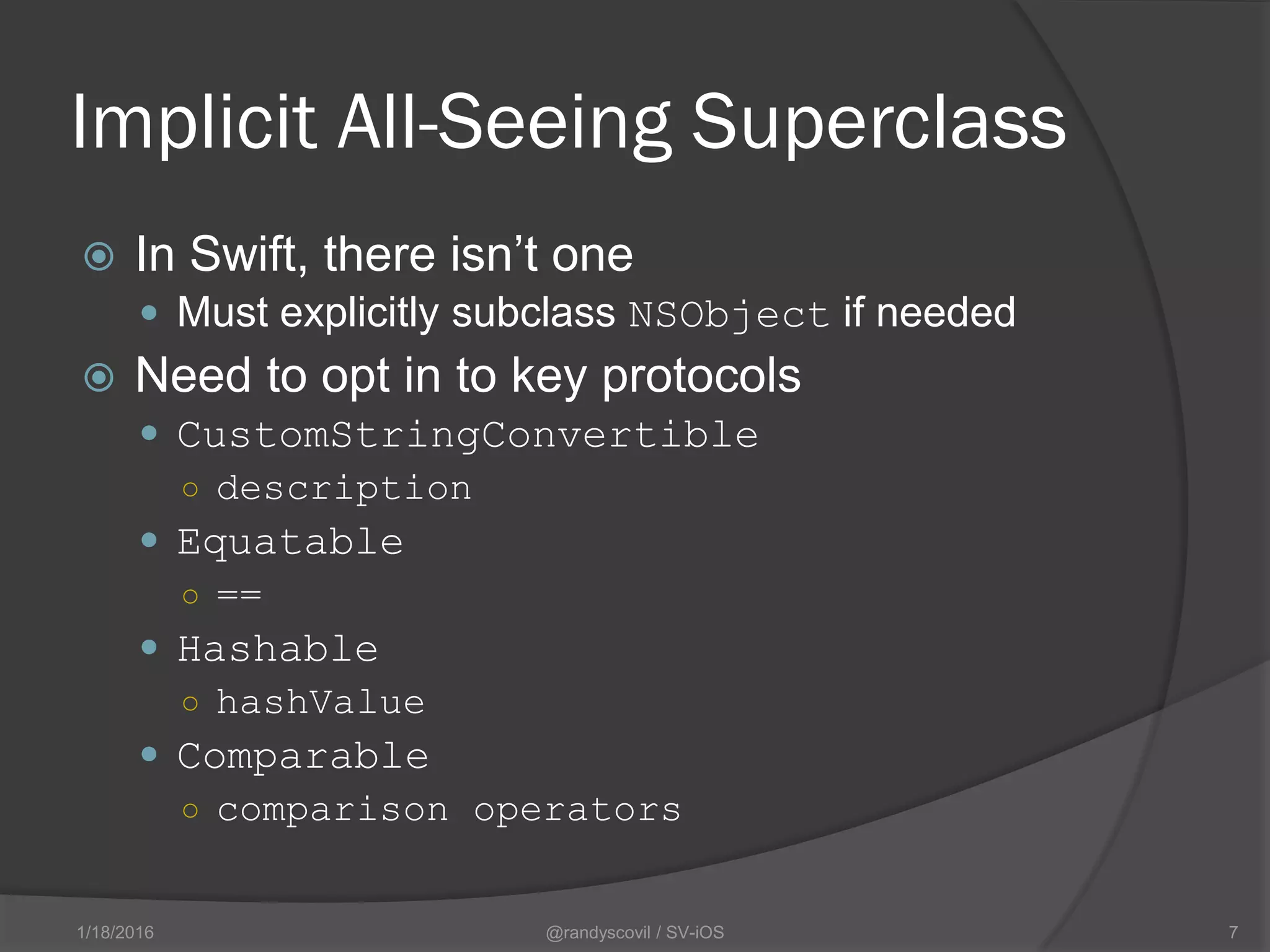 Implicit All-Seeing Superclass
 In Swift, there isn’t one
 Must explicitly subclass NSObject if needed
 Need to opt in to key protocols
 CustomStringConvertible
○ description
 Equatable
○ ==
 Hashable
○ hashValue
 Comparable
○ comparison operators
@randyscovil / SV-iOS 71/18/2016
 