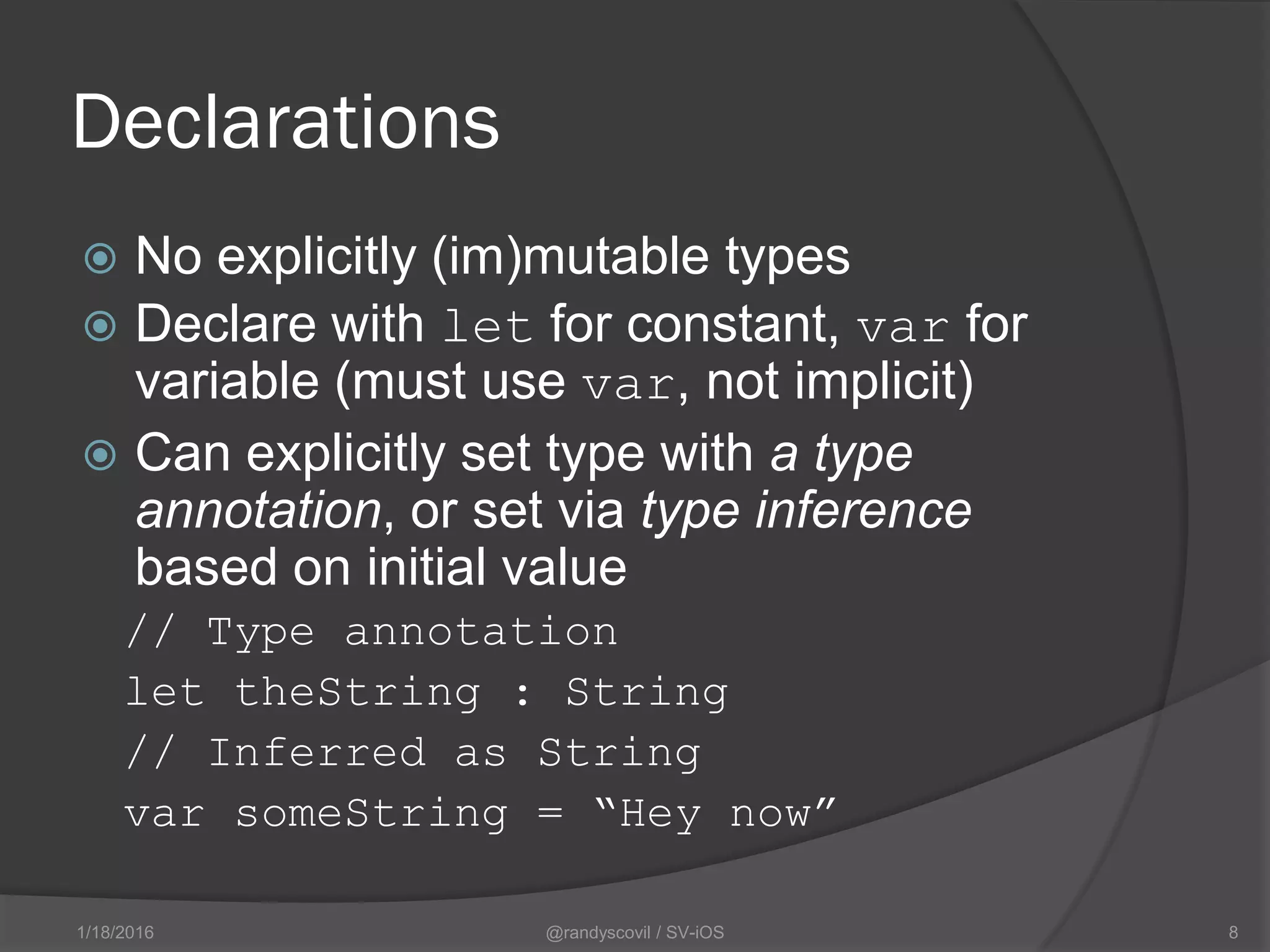Declarations
 No explicitly (im)mutable types
 Declare with let for constant, var for
variable (must use var, not implicit)
 Can explicitly set type with a type
annotation, or set via type inference
based on initial value
// Type annotation
let theString : String
// Inferred as String
var someString = “Hey now”
@randyscovil / SV-iOS 81/18/2016
 