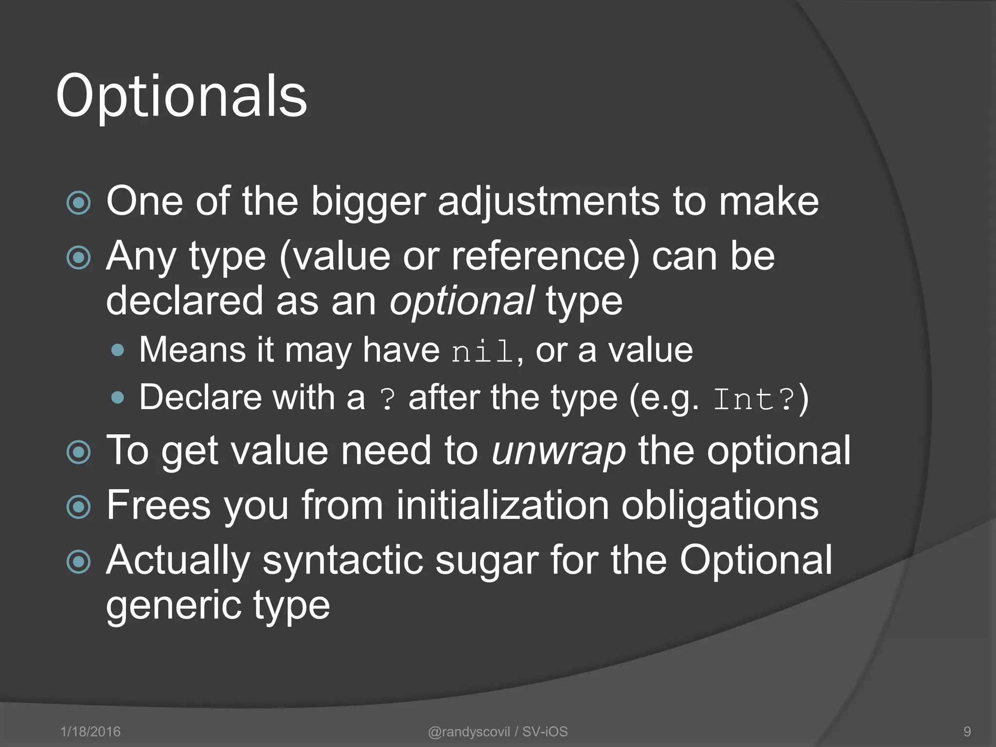 Optionals
 One of the bigger adjustments to make
 Any type (value or reference) can be
declared as an optional type
 Means it may have nil, or a value
 Declare with a ? after the type (e.g. Int?)
 To get value need to unwrap the optional
 Frees you from initialization obligations
 Actually syntactic sugar for the Optional
generic type
@randyscovil / SV-iOS 91/18/2016
 