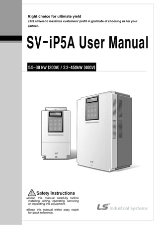 Right choice for ultimate yield
LSIS strives to maximize customers' profit in gratitude of choosing us for your
partner.
SV-iP5A User Manual
5.5-30 kW [200V] / 2.2-450kW [400V]
Read this manual carefully before
installing, wiring, operating, servicing
or inspecting this equipment.
Keep this manual within easy reach
for quick reference.
 