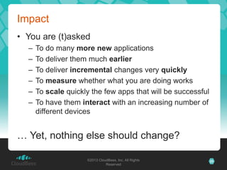 Impact
• You are (t)asked
  –   To do many more new applications
  –   To deliver them much earlier
  –   To deliver incremental changes very quickly
  –   To measure whether what you are doing works
  –   To scale quickly the few apps that will be successful
  –   To have them interact with an increasing number of
      different devices


… Yet, nothing else should change?

                     ©2013 CloudBees, Inc. All Rights         25
                               Reserved
 