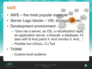 IaaS
• AWS – the most popular example
• Server Lego blocks – VM, storage, IP, etc.
• Development environment:
  – “Give me a server, an OS, a virtualization layer,
    an application server, a firewall, a database, I’ll
    deal with it! And patch it. And monitor it. And…”
  – Flexible but cOmpLiCaTed
• THINK
  – Custom-built systems


                   ©2012 CloudBees, Inc. All Rights       33
                             Reserved
 