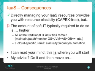 IaaS – Consequences
 Directly managing your IaaS resources provides
  you with resource elasticity (CAPEX-free), but…
 The amount of soft-IT typically required to do so
  is … higher!
   – All of the traditional IT activities remain
     (maintain/patch/monitor OS+JVM+AS+DB++, etc.)
   – + cloud-specific items: elasticity/security/automation


• I can read your mind: this is where you will start
• My advice? Do it and then move on…

                     ©2012 CloudBees, Inc. All Rights         35
                               Reserved
 