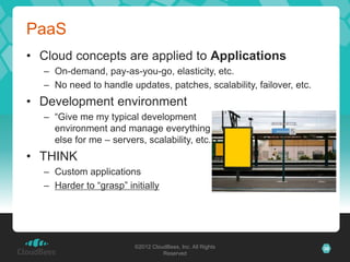 PaaS
• Cloud concepts are applied to Applications
  – On-demand, pay-as-you-go, elasticity, etc.
  – No need to handle updates, patches, scalability, failover, etc.
• Development environment
  – “Give me my typical development
    environment and manage everything
    else for me – servers, scalability, etc.”
• THINK
  – Custom applications
  – Harder to “grasp” initially




                        ©2012 CloudBees, Inc. All Rights              36
                                  Reserved
 