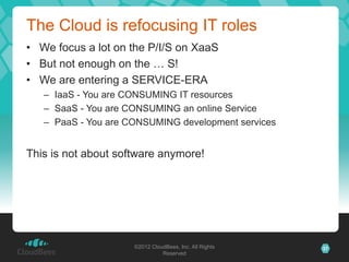 The Cloud is refocusing IT roles
• We focus a lot on the P/I/S on XaaS
• But not enough on the … S!
• We are entering a SERVICE-ERA
   – IaaS - You are CONSUMING IT resources
   – SaaS - You are CONSUMING an online Service
   – PaaS - You are CONSUMING development services


This is not about software anymore!




                     ©2012 CloudBees, Inc. All Rights   37
                               Reserved
 