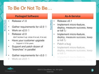 To Be Or Not To Be…
                      Packaged Software                                      As-A-Service
               •                                                         •




                                                            Days/Weeks
Months/Years




                   Release v1.0                                             Release v0.1
                                                                         •  Implement micro-feature,
               •   Gather requirements for v2.0                            deploy, measure success, keep
               •   Work on v2.0                                            or kill 
               •   Release v2.0                                           • Implement micro-feature,
                    don’t screw it up: once it is out, it is out.           deploy, measure success, keep
               •   Have your customer upgrade                               or kill 
                    – Support v1.0 for years                              • Patch a bug
               •   Support and patch dozen of                             • Implement micro-feature,
                   “branches” in parallel                                   deploy, measure success, keep
                                                                            or kill 
               •   Gather requirements for v3.0 
                                                                          • Implement micro-feature,
               •   Work on v3.0                                            deploy, measure success, keep
                                                                            or kill 
                                                                          • Implement micro-feature,
                                                                            deploy, measure success, keep
                                                   ©2013 CloudBees, Inc. All rights                     39
                                                                 reserved
                                                                            or kill 
 