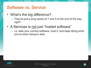 Software vs. Service
• What’s the big difference?
  – They’re just a long series of 1 and 0 at the end of the day,
    right?
• A Services is not just “hosted software”
  – i.e. take your current software, host it, and keep doing what
    you’ve been doing to date




                      ©2012 CloudBees, Inc. All Rights              40
                                Reserved
 