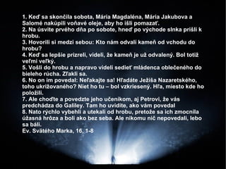 1. Keď sa skončila sobota, Mária Magdaléna, Mária Jakubova a Salomé nakúpili voňavé oleje, aby ho išli pomazať. 2. Na úsvite prvého dňa po sobote, hneď po východe slnka prišli k hrobu. 3. Hovorili si medzi sebou: Kto nám odvalí kameň od vchodu do hrobu? 4. Keď sa lepšie prizreli, videli, že kameň je už odvalený. Bol totiž veľmi veľký. 5. Vošli do hrobu a napravo videli sedieť mládenca oblečeného do bieleho rúcha. Zľakli sa.  6. No on im povedal: Neľakajte sa! Hľadáte Ježiša Nazaretského, toho ukrižovaného? Niet ho tu – bol vzkriesený. Hľa, miesto kde ho položili. 7. Ale choďte a povedzte jeho učeníkom, aj Petrovi, že vás predchádza do Galiley. Tam ho uvidíte, ako vám povedal 8. Nato rýchlo vybehli a utekali od hrobu, pretože sa ich zmocnila úžasná hrôza a boli ako bez seba. Ale nikomu nič nepovedali, lebo sa báli.  Ev. Svätého Marka, 16, 1-8 