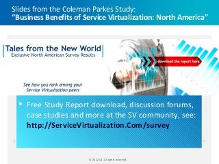 Slides from the Coleman Parkes Study:
“Business Benefits of Service Virtualization: North America”




   Free Study Report download, discussion forums,
    case studies and more at the SV community, see:
    http://ServiceVirtualization.Com/study


                       © 2012 CA. All rights reserved.
 