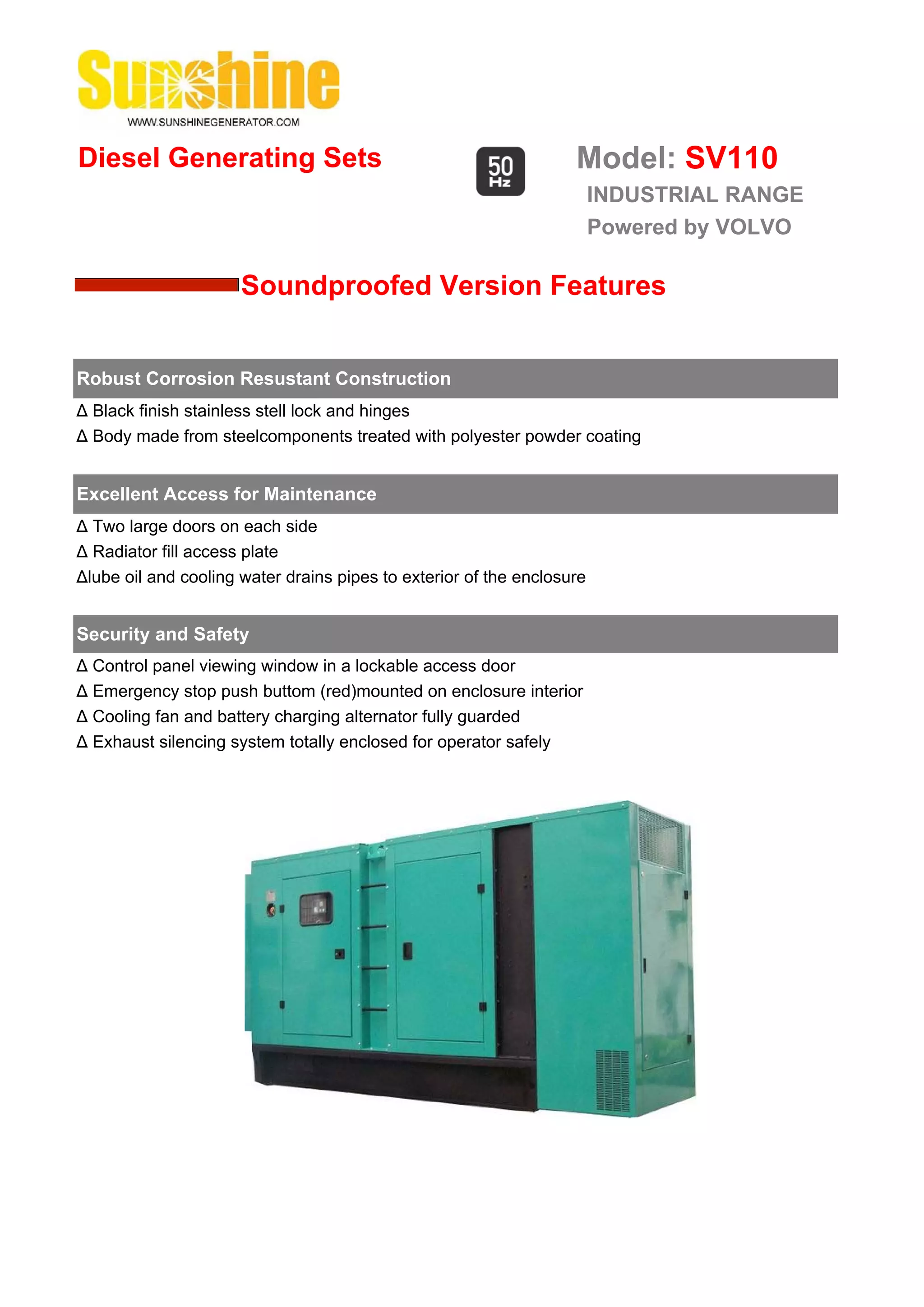 Diesel Generating Sets                                             Model: SV110
                                                                        INDUSTRIAL RANGE
                                                                        Powered by VOLVO

                      Soundproofed Version Features


Robust Corrosion Resustant Construction
Δ Black finish stainless stell lock and hinges
Δ Body made from steelcomponents treated with polyester powder coating


Excellent Access for Maintenance
Δ Two large doors on each side
Δ Radiator fill access plate
Δlube oil and cooling water drains pipes to exterior of the enclosure


Security and Safety
Δ Control panel viewing window in a lockable access door
Δ Emergency stop push buttom (red)mounted on enclosure interior
Δ Cooling fan and battery charging alternator fully guarded
Δ Exhaust silencing system totally enclosed for operator safely
 