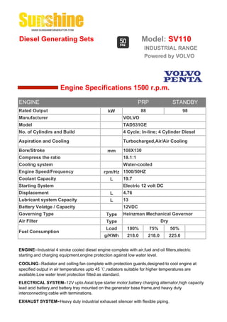 Diesel Generating Sets                                              Model: SV110
                                                                      INDUSTRIAL RANGE
                                                                      Powered by VOLVO




                       Engine Specifications 1500 r.p.m.

ENGINE                                                             PRP                  STANDBY
Rated Output                                     kW                 88                         98
Manufacturer                                              VOLVO
Model                                                     TAD531GE
No. of Cylindirs and Build                                4 Cycle; In-line; 4 Cylinder Diesel

Aspiration and Cooling                                    Turbocharged,Air/Air Cooling

Bore/Stroke                                      mm       108X130
Compress the ratio                                        18.1:1
Cooling system                                            Water-cooled
Engine Speed/Frequency                         rpm/Hz 1500/50HZ
Coolant Capacity                                 L    19.7
Starting System                                           Electric 12 volt DC
Displacement                                       L      4.76
Lubricant system Capacity                          L      13
Battery Volatge / Capacity                                12VDC
Governing Type                                  Type      Heinzman Mechanical Governor
Air Filter                                      Type                             Dry
                                                Load        100%         75%           50%
Fuel Consumption
                                               g/KWh        218.0        218.0         225.0


ENGINE--Industrial 4 stroke cooled diesel engine complete with air,fuel and oil filters,electric
starting and charging equipment,engine protection against low water level.

COOLING--Radiator and colling fan complete with protection guards,designed to cool engine at
specified output in air temperatures upto 45 ℃,radiators suitable for higher temperatures are
available.Low water level protection fitted as standard.
ELECTRICAL SYSTEM--12V upto.Axial type starter motor,battery charging alternator,high capacity
lead acid battery,and battery tray mounted on the generator base frame,and heavy duty
interconnecting cable with terminations.
EXHAUST SYSTEM--Heavy duty industrial exhauset silencer with flexible piping.
 