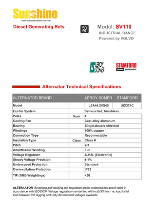 Diesel Generating Sets                                          Model: SV110
                                                                 INDUSTRIAL RANGE
                                                                 Powered by VOLVO




                      Alternator Technical Specifications

ALTERNATOR BRAND                                       LEROY SOMER             STAMFORD

Model                                                     LSA44.2VS45             UCI274C
Exciter System                                        Self-excited, brushless
Poles                                         Num     4
Cooling Fan                                           Cast alloy aluminum
Bearing                                               Single,double shielded
Windings                                              100% copper
Connection Type                                       Reconnectable
Insulation Type                              Class    Class H
Pitch                                                 2/3
Amortisseur Winding                                   Full
Voltage Regulator                                     A.V.R. (Electronic)
Steady Voltage Precision                              ± 1%
Underspeed Protection                                 Standard
Overexcitation Protection                             IP23
TIF (1960 Weightings)                                 <50


ALTERNATOR--Brushless,self exciting,self regulation,sreen protected,drip proof rated in
accordance with IEC60034.Voltage regulation maintainted within ±0.5% from no load to full
load.between 0.8 lagging and unity.All standard voltages available.
 