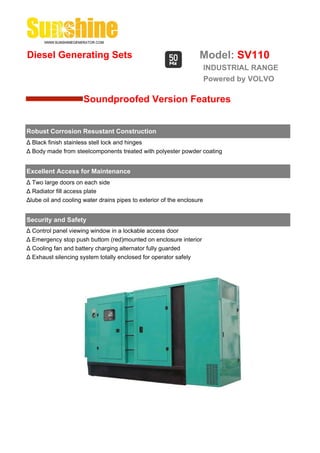 Diesel Generating Sets                                             Model: SV110
                                                                        INDUSTRIAL RANGE
                                                                        Powered by VOLVO

                      Soundproofed Version Features


Robust Corrosion Resustant Construction
Δ Black finish stainless stell lock and hinges
Δ Body made from steelcomponents treated with polyester powder coating


Excellent Access for Maintenance
Δ Two large doors on each side
Δ Radiator fill access plate
Δlube oil and cooling water drains pipes to exterior of the enclosure


Security and Safety
Δ Control panel viewing window in a lockable access door
Δ Emergency stop push buttom (red)mounted on enclosure interior
Δ Cooling fan and battery charging alternator fully guarded
Δ Exhaust silencing system totally enclosed for operator safely
 