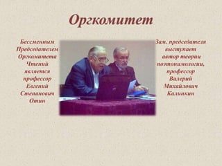 Бессменным 
Председателем 
Оргкомитета 
Чтений 
является 
профессор 
Евгений 
Степанович 
Отин 
Зам. председателя 
выступает 
автор теории 
поэтонимологии, 
профессор 
Валерий 
Михайлович 
Калинкин 
 