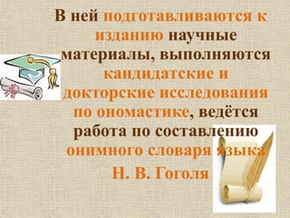 В ней подготавливаются к 
изданию научные 
материалы, выполняются 
кандидатские и 
докторские исследования 
по ономастике, ведётся 
работа по составлению 
онимного словаря языка 
Н. В. Гоголя 
 