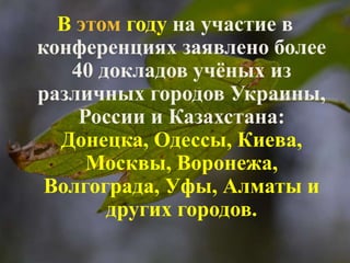 В этом году на участие в 
конференциях заявлено более 
40 докладов учёных из 
различных городов Украины, 
России и Казахстана: 
Донецка, Одессы, Киева, 
Москвы, Воронежа, 
Волгограда, Уфы, Алматы и 
других городов. 
 