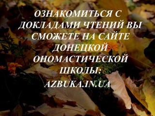 ОЗНАКОМИТЬСЯ С 
ДОКЛАДАМИ ЧТЕНИЙ ВЫ 
СМОЖЕТЕ НА САЙТЕ 
ДОНЕЦКОЙ 
ОНОМАСТИЧЕСКОЙ 
ШКОЛЫ: 
AZBUKA.IN.UA 
 
