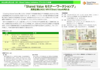 「Shared Value セミナー・ワークショップ」
民間企業とNGO/NPOでShard Valueを考える
2016年1月21日（木）Shard Value Initiative アフィリエイト主催
「Creating Shared Value」略してCSV、日本語で「共有価値の創造」や「共創価値」と訳されるこの新し
い経営戦略の考え⽅は2006年に⽶国マイケル・ポーター教授とマーク・クラマー⽒共著「競争優位のCSR戦
略」の論⽂で発表された経営概念となりますが、経営視点からだけでなくマーケティング視点に於いても「共有
価値」の重要性が、フィリップ・コトラー⽒の著作「マーケティング3.0」にも記されています。
前半では有識者の⽅々により、企業の新しいブランディングの考え⽅や先進事例に関してご講演を頂き、後
半は、受講者の皆さまの参加によるワークショップを開催します。企業とNGO/NPOが社会課題への共通認識
を持ち、その先で恊働事業を創出できる様な関係性を生み出す場作りを目指すことを目的とし、グループワー
クを通して、今後の協業可能性の議論を⾏う場を設けます。
【開催概要】
日時：2016年1月21日（木）13:30〜18:00（受付：13:00〜）
会場：NATULUCK東陽町 地下鉄 東陽町駅 徒歩2分
（江東区東陽3-27-32 玉河ビル5F）
主催：Shared Value Initiativeアフィリエイト
（株式会社 エンゲージメント・ファースト、株式会社 クレアン）、
株式会社 メンバーズ（開催支援）
協⼒：株式会社 re:terra、 NPO法人ミラツク、株式会社 オルタナ、
参加者：80名程度（企業、NGO/NPO半々）、参加費無料
項目 内 容
第一部 株式会社 オルタナ 代表取締役社⻑、編集⻑
森 摂 ⽒ 「未来に選ばれる会社とは（仮）」
株式会社 伊藤園 常務執⾏役員、CSR推進部⻑
笹谷 秀光 ⽒ 「CSV取組紹介」
第二部 • グループワーク（企業とNGO/NPOとのShard Value創出のためのワークショップ）
• 討議テーマ：①地域創生、②子育て、③循環型社会、④介護・福祉、⑤教育・ESD、
⑥食、⑦防災
• 討議テーマに併せた社会的課題の共有〜解決策検討の討議
第三部 各グループ別成果発表
【講師プロフィール】
森 摂氏
東京外国語大学スペイン語学科を卒業後、日本経済新聞社入
社。流通経済部などを経て、1998年-2001年ロサンゼルス支局
⻑。2006年9月、株式会社オルタナを設⽴、現在に⾄る。主な著
書に『未来に選ばれる会社－CSRから始まるソーシャル・ブランディン
グ』(学芸出版社、2015年)等、訳書に、パタゴニア創業者イヴォ
ン・シュイナードの経営論『社員をサーフィンに⾏かせよう』(東洋経済
新報社、2007年)。一般社団法人グリーン経営者フォーラム代表
理事。特定非営利活動法人在外ジャーナリスト協会理事⻑。
笹谷 秀光氏
東大法卒後、1977年農林省入省。環境省大⾂官房審議
官、農林⽔産省大⾂官房審議官関東森林管理局⻑を経て、
2008年退官。同年伊藤園入社、経営企画部⻑等を経て、
2010〜2014年取締役。2014年７月25日より現職。日
本経営倫理学会理事。著書『CSR新時代の競争戦略-
ISO26000活用術』(日本評論社･2013年)、『協創⼒が稼
ぐ時代―ビジネス思考の日本創生・地⽅創生』(ウィズワークス
社･2015年)。
【開催スケジュール】
※ご参加希望の方は、メンバーズセミナー事務局まで、以下宛先までメールで
お申し込み下さい。
E-mail宛先：m_mk@members.co.jp
件名：『 1月21日 セミナー申込』
本⽂：貴社名、部署名、お名前 をご記載下さい。
お申し込み多数の場合は、抽選とさせて頂きますので、あらかじめご了承下さい。
• 本セミナーに関するお問合せ：エンゲージメント・ファースト 萩谷
• TEL：03-5144-0640
• e-mail：hagiya.moriatsu@engagement1st.com
 