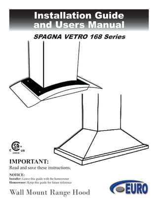 Installation Guide
and Users Manual
Wall Mount Range Hood
SPAGNA VETRO 168 Series
IMPORTANT:
Read and save these instructions.
NOTICE:
Installer: Leave this guide with the homeowner
Homeowner: Keep this guide for future reference
236536
 