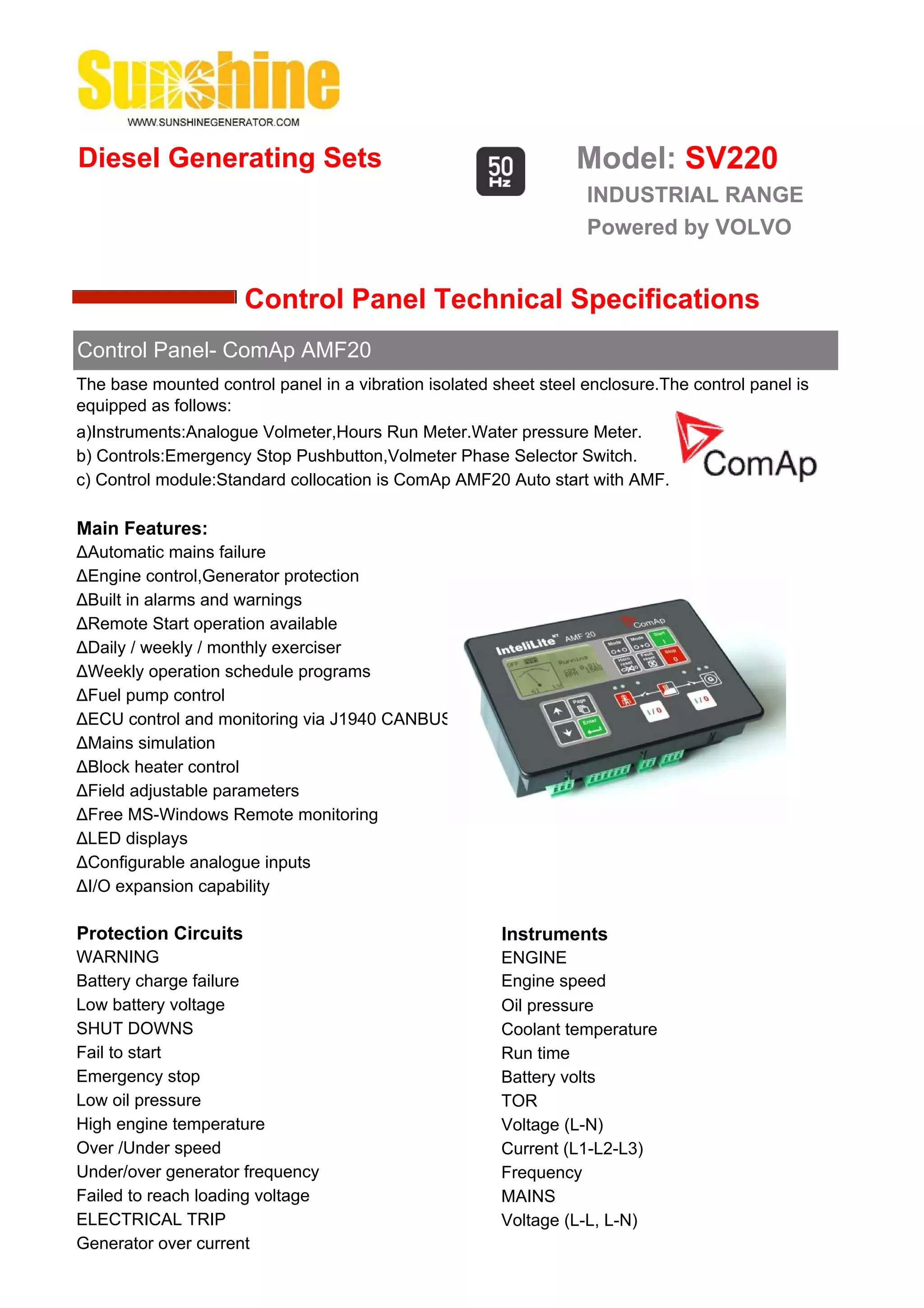 Diesel Generating Sets                                            Model: SV220
                                                                   INDUSTRIAL RANGE
                                                                   Powered by VOLVO


                      Control Panel Technical Specifications
Control Panel- ComAp AMF20
The base mounted control panel in a vibration isolated sheet steel enclosure.The control panel is
equipped as follows:
a)Instruments:Analogue Volmeter,Hours Run Meter.Water pressure Meter.
b) Controls:Emergency Stop Pushbutton,Volmeter Phase Selector Switch.
c) Control module:Standard collocation is ComAp AMF20 Auto start with AMF.

Main Features:
ΔAutomatic mains failure
ΔEngine control,Generator protection
ΔBuilt in alarms and warnings
ΔRemote Start operation available
ΔDaily / weekly / monthly exerciser
ΔWeekly operation schedule programs
ΔFuel pump control
ΔECU control and monitoring via J1940 CANBUS
ΔMains simulation
ΔBlock heater control
ΔField adjustable parameters
ΔFree MS-Windows Remote monitoring
ΔLED displays
ΔConfigurable analogue inputs
ΔI/O expansion capability

Protection Circuits                                     Instruments
WARNING                                                 ENGINE
Battery charge failure                                  Engine speed
Low battery voltage                                     Oil pressure
SHUT DOWNS                                              Coolant temperature
Fail to start                                           Run time
Emergency stop                                          Battery volts
Low oil pressure                                        TOR
High engine temperature                                 Voltage (L-N)
Over /Under speed                                       Current (L1-L2-L3)
Under/over generator frequency                          Frequency
Failed to reach loading voltage                         MAINS
ELECTRICAL TRIP                                         Voltage (L-L, L-N)
Generator over current
 