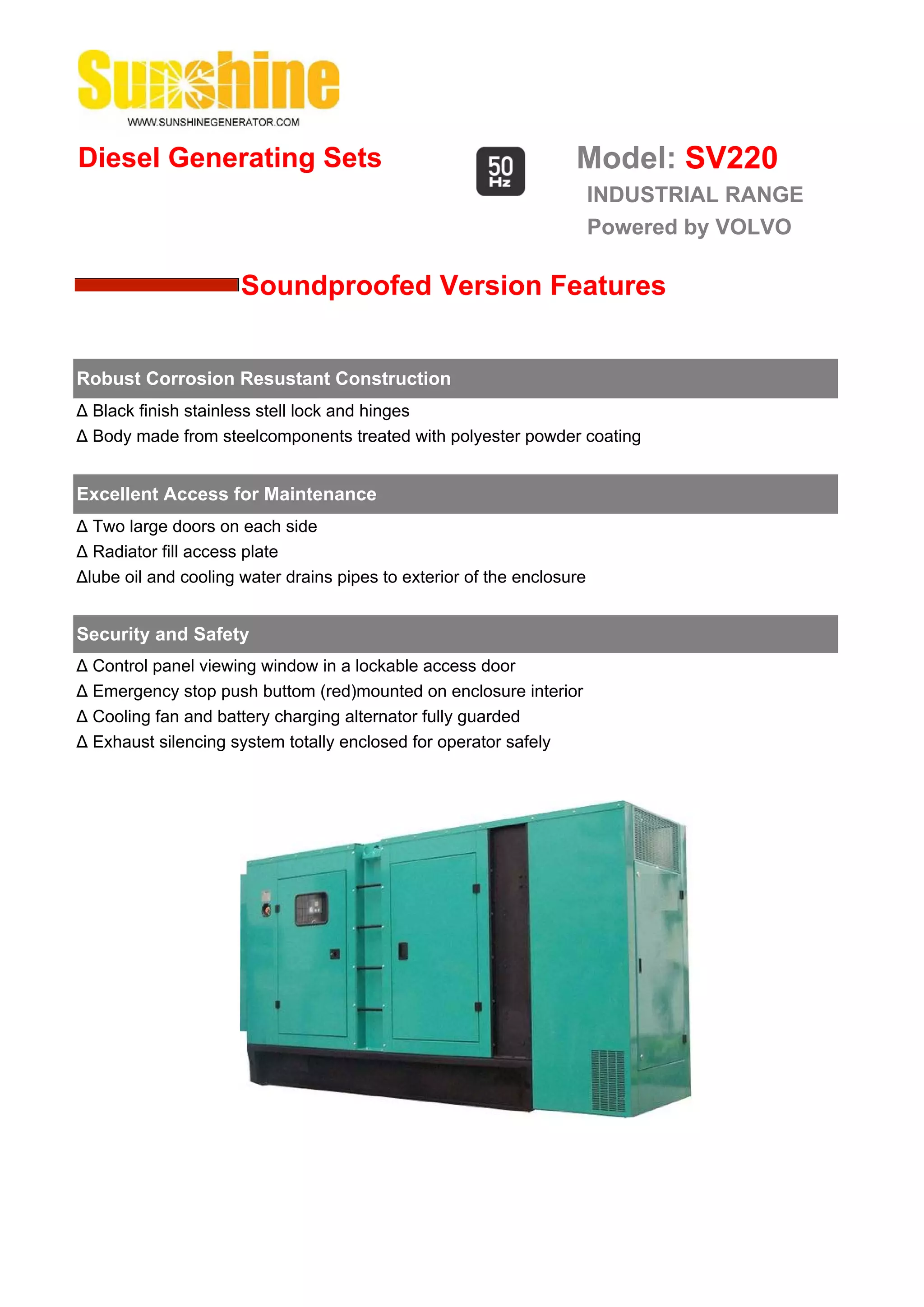 Diesel Generating Sets                                             Model: SV220
                                                                        INDUSTRIAL RANGE
                                                                        Powered by VOLVO

                      Soundproofed Version Features


Robust Corrosion Resustant Construction
Δ Black finish stainless stell lock and hinges
Δ Body made from steelcomponents treated with polyester powder coating


Excellent Access for Maintenance
Δ Two large doors on each side
Δ Radiator fill access plate
Δlube oil and cooling water drains pipes to exterior of the enclosure


Security and Safety
Δ Control panel viewing window in a lockable access door
Δ Emergency stop push buttom (red)mounted on enclosure interior
Δ Cooling fan and battery charging alternator fully guarded
Δ Exhaust silencing system totally enclosed for operator safely
 