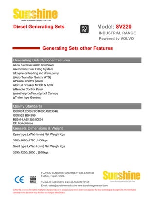 Diesel Generating Sets                                                                                         Model: SV220
                                                                                                                 INDUSTRIAL RANGE
                                                                                                                 Powered by VOLVO

                                       Generating Sets other Features

Generating Sets Optional Features
ΔLow fuel level alarm shutdown
ΔAutomatic Fuel Filling System
ΔEngine oil feeding and drain pump
ΔAuto Transfter Switch( ATS)
ΔParallel control panels
ΔCircuit Breaker MCCB & ACB
ΔRemote Control Panel
Δweatherproof/soundproof Canopy
ΔTrailer type Gensets


Quality Standards
ISO9001:2000,ISO14000,ISO3046
ISO8528 BS4999
BS5514,AS1359,ICE34
CE Compliance
Gensets Dimensions & Weight
Open type:LxWxH (mm) Net Weight Kgs

2600x1050x1750 ,1600kgs

Silent type:LxWxH (mm) Net Weight Kgs

3590x1250x2050 , 2950kgs




                                     FUZHOU SUNSHINE MACHINERY CO.,LIMITED
                                     Fuzhou, Fujian, China.

                                     Tel:86-591-88204179 FAX:86-591-87723357
                                     Email: sales@sunshinemach.com www.sunshinegenerator.com
SUNSHINE,reserves the right to modify the characteristics of its product at any time in order to incorporate the latest technological developments.The information
contained in this document may therefore be changed without notice.
 