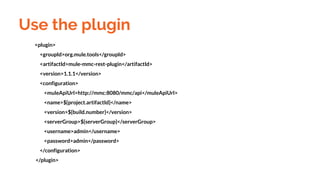 <plugin>
<groupId>org.mule.tools</groupId>
<artifactId>mule-mmc-rest-plugin</artifactId>
<version>1.1.1</version>
<configuration>
<muleApiUrl>http://mmc:8080/mmc/api</muleApiUrl>
<name>${project.artifactId}</name>
<version>${build.number}</version>
<serverGroup>${serverGroup}</serverGroup>
<username>admin</username>
<password>admin</password>
</configuration>
</plugin>
Use the plugin
 