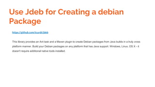 https://github.com/tcurdt/jdeb
This library provides an Ant task and a Maven plugin to create Debian packages from Java builds in a truly cross
platform manner. Build your Debian packages on any platform that has Java support. Windows, Linux, OS X - it
doesn't require additional native tools installed.
Use Jdeb for Creating a debian
Package
 