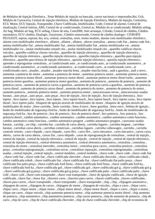 de Módulos de Injeção Eletrônica , Teste Módulo de injeção na bancada, carros nacionais e importados,Bsi, Uch,
Módulo de Carroceria, Central de injeção eletrônica, Módulo de Injeção Eletrônica, Módulo da Injeção, Centralina,
ECU Motor, ECU Injeção, Transponder, Chave Codificada, Imobilizador, Code, Central de alarme, Central de
sinalização, Central interna, ABS, Central do ar condicionado, Central ac, Módulo do ar condicionado, Módulo airbag,
Air bag, Módulo air bag, ECU airbag, Chave de seta, Com2000, Anti arranque, Cifrado, Central de câmbio, Câmbio
automático, ECU câmbio, Dualogic, Easytronic, Câmbio motorizado, Central de câmbio dualogic- CITROËN
PEUGEOT, repron, reprom, bsi, ecu, central, centralina, reset, reseto modulo, alarme com imobilizador eletrônico ,
alarme com imobilizador eletrônico , alfatest , alfatest , alfatest , alterar centralina , antena code fiat , antena code fiat ,
antena imobilizador fiat , antena imobilizador fiat , antena imobilizador fiat , antena imobilizador vw , antena
imobilizador vw , anular imobilizador renault clio , anular imobilizador renault clio , aparelho codificar chaves
veiculos , aparelho codificar chaves veiculos , aparelho de injeção eletronica , aparelho de injeção eletronica ,
aparelho de injeção eletronica , aparelho injeção eletronica , aparelho injeção eletronica , aparelho para injeção
eletronica , aparelho para leitura de injeção eletronica , apostila injeção eletronica , apostila injeção eletronica ,
aprender a reprogramar centralinas , ar condicionado auto , ar condicionado auto , ar condicionado automotivo , ar
condicionado automotivo , ar condicionado automotivo , ar condicionado carro , ar condicionado carro , ar
condicionado carro , atuador , atuador , atuador marcha lenta , atuador marcha lenta , audi a gasolina , audi a novo ,
aumentar a potencia do motor , aumentar a potencia do motor , aumentar potencia motor , aumentar potencia motor ,
aumentar potencia motor diesel , aumentar potencia motor diesel , aumentar potencia motor diesel turbo , aumentar
potencia motor gasolina , aumentar potencia motor gasolina , aumento de potencia , aumento de potencia , aumento de
potencia carros , aumento de potencia carros a gasolina , aumento de potencia carros a gasolina , aumento de potencia
carros diesel , aumento de potencia carros diesel , aumento de potencia do motor , aumento de potencia do motor ,
aumento potencia , aumento potencia motor , aumento potencia motor , autocaravanas novas , autocaravanas usadas
baratas , auto peças , auto peças , auto peças , bico de injeção , bico de injeção , bico de injeção eletronica , bico
injetor , bico injetor , bico injetor , bico injetor , bico injetor bosch , bico injetor bosch , bico injetor corsa , bico injetor
diesel , bico injetor palio , bloqueio de ignição através de imobilizador do motor , bloqueio de ignição através de
imobilizador do motor , bmw carrinha , bmw carrinha , bmw d novo , bmw gasolina , bmw novo , bobina de ignição ,
botão do imobilizador de segurança ford ka , botão do imobilizador de segurança ford ka , botão do imobilizador de
segurança ford ka , box de potencia , box de potencia , box de potencia diesel , box potencia , box potencia , box
potencia diesel , cambio automatico , cambio automatico , cambio automatico , cambio automatico como funciona ,
cambio automatico como funciona , cambio automatico peugeot , cambio automatico peugeot , caravanas usadas
baratas , carchip , car chip , carrinha bar , carrinha de caixa aberta , carrinha lugares , carrinha megane , carrinhas
baratas , carrinhas caixa aberta , carrinhas comerciais , carrinhas lugares , carrinha volkswagen , carrinho , carrinho
controle remoto , carro chipado , carro chipado , carro flex , carro flex , carro mecanico , carro mecanico , carros caixa
aberta , carros de caixa aberta , carros fiat , carro shipado , casas de reprogramação de centralinas , central da injeção ,
central da injeção , central da injeção eletronica , central de injeção , central de injeção , central de injeção eletronica ,
central de injeção eletronica , central eletronica automotiva , central eletronica automotiva , centralina , centralina ,
centralina do motor , centralina mercedes , centralina motor , centralina para carros , centralina positron , centralina
preço , centralina reprogramação , centralinas novas , centralinas reparação , centralinas reprogramadas , centralinas
usadas , central injeção , central injeção , central modulos , central modulos , chave code , chave code , chave code fiat
, chave code fiat , chave code fiat , chave codificada chevrolet , chave codificada chevrolet , chave codificada cobalt ,
chave codificada cobalt , chave codificada fiat , chave codificada fiat , chave codificada fiat palio preço , chave
codificada fiat palio preço , chave codificada ford fiesta , chave codificada ford fiesta , chave codificada ford ka ,
chave codificada ford ka , chave codificada gol , chave codificada gol , chave codificada gol g , chave codificada gol g
, chave codificada gol g preço , chave codificada gol g preço , chave codificada palio , chave codificada palio , chave
cold , chave cold , chave com transponder , chave com transponder , chave de ignição codificada , chave de ignição
codificada , chave fiat , chave fiat , chaveiro carro , chaveiro para carros , chaves codificadas , chaves codificadas ,
chaves para carros , chave transponder , chave transponder , chave transponder , chip , chip , chipagem automotiva ,
chipagem de carros , chipagem de carros , chipagem de motor , chipagem de veiculos , chipa o carro , chipar carro ,
chipar carro , chipar motor , chipar motor , chipar motor diesel , chipar motor diesel , chipar o carro , chipar o motor ,
chipar um carro , chipar veiculo , chip aumentar potencia motor , chip aumentar potencia motor diesel , chip aumento
de potencia , chip automotivo , chip automotivo potencia , chip carros potencia , chip de aumento de potencia , chip de
carro , chip de carro , chip de chave codificada chevrolet , chip de chave codificada chevrolet , chip de economia de
 