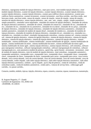 eletronica , reprogramar modulo de injeçao eletronica , repro para carros , reset modulo injeção eletronica , reset
modulo injeção eletronica , scanner de injeção eletronica , scanner injeção eletronica , scanner injeção eletronica ,
scanner injeção eletronica , scanner injeção eletronica , scanner para codificar chaves automotivas , scanner para
codificar chaves automotivas , scanner tecnomotor , scanner tecnomotor , seat ibiza carrinha , seat ibiza venda , seat
leon para venda , seat leon venda , sensor de rotação , sensor de rotação , sensor de rotação , sensor de rotação ,
sensores de injeção eletronica , sensor injeção eletronica , sete , sete , sete , simplo , simplo , simplo automotivo ,
simplo automotivo , simulador carros importados , simulador de centrais de injeção eletrônica , simulador de centrais
de injeção eletronica automotiva , simulador de central , simulador de central ecu , simulador de ecu , simulador de
ecu , simulador de ecu , simulador de ecu automotivo , simulador de ecu diesel , simulador de ecu preço , simulador
de injeção eletronica , simulador de injeção eletronica , simulador de injeção eletronica automotiva , simulador de
modulo automotivo , simulador de modulo de injeção diesel , simulador de modulo ecu , simulador de modulos de
injeçao eletronica , simulador de modulos de injeçao eletronica , simulador de uce , simulador ecu , simulador ecu ,
simulador ecu , simulador ecu diesel , simulador reprogramação centralinas , sistema common rail , sistema common
rail , sistema de ignição eletronica , sistema de ignição eletronica , sistema de injeção eletronica , sistema de injeção
eletronica , sistema de injeção eletronica , sistema de injeção eletronica , sistema de injeção eletronica , sistema
imobilizador , sistema imobilizador , sistema imobilizador , sistema imobilizador de ignição , sistema imobilizador de
ignição , sistema imobilizador do motor , sistema imobilizador do motor , sistema imobilizador do motor agile ,
sistema imobilizador do motor agile , sistema injeção eletronica , sistema injeção eletronica , soft centralina , software
para reprogramar centralinas , software reprogramação centralinas , software reprogramação de centralinas , software
reprogramação ecu , som automotivo modulo de potencia , speed chip , sprint booster , tecnomotor , tecnomotor , teste
de modulo de injeção eletronica , teste de modulo de injeção eletronica , total centralinas , transponder automotivo ,
transponder automotivo , transponder carro , transponder carro , transponder chave , transponder chave , transponder
chave , transponder de chave , transponder de chave , transponder para carros , transponder para carros , troca correia
dentada , troca correia dentada , troca da correia dentada , troca da correia dentada , troca de correia dentada , troca de
correia dentada , troller chipado , tudo sobre injeção eletronica , tudo sobre injeção eletronica automotiva , tudo sobre
injeção eletronica automotiva , turbotec , up tsi chipado , up tsi chip de potencia , venda de centralinas , venda de
centralinas usadas , venda de modulos automotivos , vendo audi a , viaturas de serviço bmw , volkswagen golf
carrinha , vw passat carrinha ,
Conserto, modulo, módulo, injecao, injeção, eletronica, reparo, conserto, consertar, reparar, manutencao, manutenção,
R. Augusto Nogueira, 17 - Zumbi
Cachoeiro de Itapemirim - ES, 29302-120
-20.849448, -41.128216
 