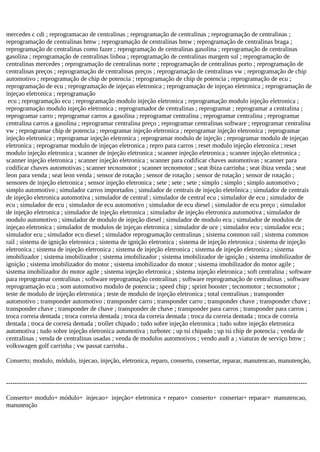 mercedes c cdi ; reprogramacao de centralinas ; reprogramação de centralinas ; reprogramação de centralinas ;
reprogramação de centralinas bmw ; reprogramação de centralinas bmw ; reprogramação de centralinas braga ;
reprogramação de centralinas como fazer ; reprogramação de centralinas gasolina ; reprogramação de centralinas
gasolina ; reprogramação de centralinas lisboa ; reprogramação de centralinas margem sul ; reprogramação de
centralinas mercedes ; reprogramação de centralinas norte ; reprogramação de centralinas porto ; reprogramação de
centralinas preços ; reprogramação de centralinas preços ; reprogramação de centralinas vw ; reprogramação de chip
automotivo ; reprogramação de chip de potencia ; reprogramação de chip de potencia ; reprogramação de ecu ;
reprogramação de ecu ; reprogramação de injeçao eletronica ; reprogramação de injeçao eletronica ; reprogramação de
injeçao eletronica ; reprogramação
ecu ; reprogramação ecu ; reprogramação modulo injeção eletronica ; reprogramação modulo injeção eletronica ;
reprogramação modulo injeção eletronica ; reprogramador de centralinas ; reprogramar ; reprogramar a centralina ;
reprogramar carro ; reprogramar carros a gasolina ; reprogramar centralina ; reprogramar centralina ; reprogramar
centralina carros a gasolina ; reprogramar centralina preço ; reprogramar centralinas software ; reprogramar centralina
vw ; reprogramar chip de potencia ; reprogramar injeção eletronica ; reprogramar injeção eletronica ; reprogramar
injeção eletronica ; reprogramar injeção eletronica ; reprogramar modulo de injeção ; reprogramar modulo de injeçao
eletronica ; reprogramar modulo de injeçao eletronica ; repro para carros ; reset modulo injeção eletronica ; reset
modulo injeção eletronica ; scanner de injeção eletronica ; scanner injeção eletronica ; scanner injeção eletronica ;
scanner injeção eletronica ; scanner injeção eletronica ; scanner para codificar chaves automotivas ; scanner para
codificar chaves automotivas ; scanner tecnomotor ; scanner tecnomotor ; seat ibiza carrinha ; seat ibiza venda ; seat
leon para venda ; seat leon venda ; sensor de rotação ; sensor de rotação ; sensor de rotação ; sensor de rotação ;
sensores de injeção eletronica ; sensor injeção eletronica ; sete ; sete ; sete ; simplo ; simplo ; simplo automotivo ;
simplo automotivo ; simulador carros importados ; simulador de centrais de injeção eletrônica ; simulador de centrais
de injeção eletronica automotiva ; simulador de central ; simulador de central ecu ; simulador de ecu ; simulador de
ecu ; simulador de ecu ; simulador de ecu automotivo ; simulador de ecu diesel ; simulador de ecu preço ; simulador
de injeção eletronica ; simulador de injeção eletronica ; simulador de injeção eletronica automotiva ; simulador de
modulo automotivo ; simulador de modulo de injeção diesel ; simulador de modulo ecu ; simulador de modulos de
injeçao eletronica ; simulador de modulos de injeçao eletronica ; simulador de uce ; simulador ecu ; simulador ecu ;
simulador ecu ; simulador ecu diesel ; simulador reprogramação centralinas ; sistema common rail ; sistema common
rail ; sistema de ignição eletronica ; sistema de ignição eletronica ; sistema de injeção eletronica ; sistema de injeção
eletronica ; sistema de injeção eletronica ; sistema de injeção eletronica ; sistema de injeção eletronica ; sistema
imobilizador ; sistema imobilizador ; sistema imobilizador ; sistema imobilizador de ignição ; sistema imobilizador de
ignição ; sistema imobilizador do motor ; sistema imobilizador do motor ; sistema imobilizador do motor agile ;
sistema imobilizador do motor agile ; sistema injeção eletronica ; sistema injeção eletronica ; soft centralina ; software
para reprogramar centralinas ; software reprogramação centralinas ; software reprogramação de centralinas ; software
reprogramação ecu ; som automotivo modulo de potencia ; speed chip ; sprint booster ; tecnomotor ; tecnomotor ;
teste de modulo de injeção eletronica ; teste de modulo de injeção eletronica ; total centralinas ; transponder
automotivo ; transponder automotivo ; transponder carro ; transponder carro ; transponder chave ; transponder chave ;
transponder chave ; transponder de chave ; transponder de chave ; transponder para carros ; transponder para carros ;
troca correia dentada ; troca correia dentada ; troca da correia dentada ; troca da correia dentada ; troca de correia
dentada ; troca de correia dentada ; troller chipado ; tudo sobre injeção eletronica ; tudo sobre injeção eletronica
automotiva ; tudo sobre injeção eletronica automotiva ; turbotec ; up tsi chipado ; up tsi chip de potencia ; venda de
centralinas ; venda de centralinas usadas ; venda de modulos automotivos ; vendo audi a ; viaturas de serviço bmw ;
volkswagen golf carrinha ; vw passat carrinha .
Conserto; modulo, módulo, injecao, injeção, eletronica, reparo, conserto, consertar, reparar, manutencao, manutenção,
--------------------------------------------------------------------------------------------------------------------------------------------
Conserto+ modulo+ módulo+ injecao+ injeção+ eletronica + reparo+ conserto+ consertar+ reparar+ manutencao,
manutenção
 