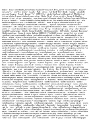 modulo+ modulo imobilizador, moudulo ecu, injeção eletrônica, reset, decod, eprom, vender+ comprar+ modulos+
carroceria+ bc+ bcm+ bsi+ central+ módulos+ Audi+ Citroen+ Fiat+ Ford+ GM+ Honda+ Hyundai+ Mitsubishi+
Mercedes+ Peugeot+ Renault+ Toyota+ VW+ ECM+ ECU+ Injeção Eletrônica+ módulos diesel+ Módulos leve+
Notícias+ oficina de autos+ oficina de motocicletas+ Oficina Diesel+ oficina mecânica+ Reparo de Módulos+
serviços+veiculo+ veicular+ automotivo+ carro+ Conserto de Módulos de Injeção Eletrônica+Conserto de Módulos
de Injeção Eletrônica+ Conserto de Módulos de Injeção Eletrônica + Teste Módulo de injeção na bancada+ carros
nacionais e importados+Bsi+ Uch+ Módulo de Carroceria+ Central de injeção eletrônica+ Módulo de Injeção
Eletrônica+ Módulo da Injeção+ Centralina+ ECU Motor+ ECU Injeção+ Transponder+ Chave Codificada+
Imobilizador+ Code+ Central de alarme+ Central de sinalização+ Central interna+ ABS+ Central do ar condicionado+
Central ac+ Módulo do ar condicionado+ Módulo airbag+ Air bag+ Módulo air bag+ ECU airbag+ Chave de seta+
Com2000+ Anti arranque+ Cifrado+ Central de câmbio+ Câmbio automático+ ECU câmbio+ Dualogic+ Easytronic+
Câmbio motorizado+ Central de câmbio dualogic- CITROËN PEUGEOT+ repron+ reprom+ bsi+ ecu+ central+
centralina+ reset+ reseto modulo+ alarme com imobilizador eletrônico + alarme com imobilizador eletrônico +
alfatest + alfatest + alfatest + alterar centralina + antena code fiat + antena code fiat + antena imobilizador fiat +
antena imobilizador fiat + antena imobilizador fiat + antena imobilizador vw + antena imobilizador vw + anular
imobilizador renault clio + anular imobilizador renault clio + aparelho codificar chaves veiculos + aparelho codificar
chaves veiculos + aparelho de injeção eletronica + aparelho de injeção eletronica + aparelho de injeção eletronica +
aparelho injeção eletronica + aparelho injeção eletronica + aparelho para injeção eletronica + aparelho para leitura de
injeção eletronica + apostila injeção eletronica + apostila injeção eletronica + aprender a reprogramar centralinas + ar
condicionado auto + ar condicionado auto + ar condicionado automotivo + ar condicionado automotivo + ar
condicionado automotivo + ar condicionado carro + ar condicionado carro + ar condicionado carro + atuador +
atuador + atuador marcha lenta + atuador marcha lenta + audi a gasolina + audi a novo + aumentar a potencia do
motor + aumentar a potencia do motor + aumentar potencia motor + aumentar potencia motor + aumentar potencia
motor diesel + aumentar potencia motor diesel + aumentar potencia motor diesel turbo + aumentar potencia motor
gasolina + aumentar potencia motor gasolina + aumento de potencia + aumento de potencia + aumento de potencia
carros + aumento de potencia carros a gasolina + aumento de potencia carros a gasolina + aumento de potencia carros
diesel + aumento de potencia carros diesel + aumento de potencia do motor + aumento de potencia do motor +
aumento potencia + aumento potencia motor + aumento potencia motor + autocaravanas novas + autocaravanas
usadas baratas + auto peças + auto peças + auto peças + bico de injeção + bico de injeção + bico de injeção eletronica
+ bico injetor + bico injetor + bico injetor + bico injetor + bico injetor bosch + bico injetor bosch + bico injetor corsa
+ bico injetor diesel + bico injetor palio + bloqueio de ignição através de imobilizador do motor + bloqueio de ignição
através de imobilizador do motor + bmw carrinha + bmw carrinha + bmw d novo + bmw gasolina + bmw novo +
bobina de ignição + botão do imobilizador de segurança ford ka + botão do imobilizador de segurança ford ka + botão
do imobilizador de segurança ford ka + box de potencia + box de potencia + box de potencia diesel + box potencia +
box potencia + box potencia diesel + cambio automatico + cambio automatico + cambio automatico + cambio
automatico como funciona + cambio automatico como funciona + cambio automatico peugeot + cambio automatico
peugeot + caravanas usadas baratas + carchip + car chip + carrinha bar + carrinha de caixa aberta + carrinha lugares +
carrinha megane + carrinhas baratas + carrinhas caixa aberta + carrinhas comerciais + carrinhas lugares + carrinha
volkswagen + carrinho + carrinho controle remoto + carro chipado + carro chipado + carro flex + carro flex + carro
mecanico + carro mecanico + carros caixa aberta + carros de caixa aberta + carros fiat + carro shipado + casas de
reprogramação de centralinas + central da injeção + central da injeção + central da injeção eletronica + central de
injeção + central de injeção + central de injeção eletronica + central de injeção eletronica + central eletronica
automotiva + central eletronica automotiva + centralina + centralina + centralina do motor + centralina mercedes +
centralina motor + centralina para carros + centralina positron + centralina preço + centralina reprogramação +
centralinas novas + centralinas reparação + centralinas reprogramadas + centralinas usadas + central injeção + central
injeção + central modulos + central modulos + chave code + chave code + chave code fiat + chave code fiat + chave
code fiat + chave codificada chevrolet + chave codificada chevrolet + chave codificada cobalt + chave codificada
cobalt + chave codificada fiat + chave codificada fiat + chave codificada fiat palio preço + chave codificada fiat palio
preço + chave codificada ford fiesta + chave codificada ford fiesta + chave codificada ford ka + chave codificada ford
ka + chave codificada gol + chave codificada gol + chave codificada gol g + chave codificada gol g + chave
codificada gol g preço + chave codificada gol g preço + chave codificada palio + chave codificada palio + chave cold
+ chave cold + chave com transponder + chave com transponder + chave de ignição codificada + chave de ignição
 