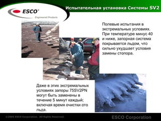 Полевые   испытания   в   экстремальных условиях .  При температуре минус  40  и ниже ,  запорная система покрывается льдом, что сильно ухудшает условия замены стопора . Даже   в   этих   экстремальных   условиях   запоры  75SV2PN  могут   быть   заменены   в течение  5  минут   каждый ;  включая   время   очистки ото льда . Испытательная установка Системы   SV2 
