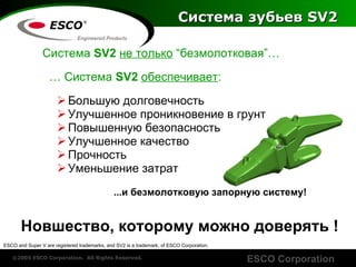 Система зубьев  SV2 Система  SV2  не только  “ безмолотковая ”… …   Система  SV2   обеспечивает : Большую долговечность Улучшенное проникновение в грунт Повышенную безопасность Улучшенное качество Прочность Уменьшение затрат   ... и безмолотковую запорную систему ! Новшество, которому можно доверять  ! ESCO and Super V are registered trademarks, and SV2 is a trademark, of ESCO Corporation. 