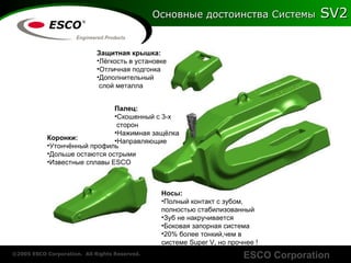 Основные достоинства   Системы  SV2 Коронки : Утончённый профиль Дольше остаются острыми Известные   сплавы  ESCO Носы : Полный контакт с зубом ,  полностью   стабилизованный Зуб не накручивается Боковая запорная система 20%  более тонкий,чем   в системе  Super V ,   но   прочнее  ! Защитная крышка : Лёгкость в установке Отличная подгонка   Дополнительный  слой металла Палец : Скошенный с 3-х  сторон Нажимная защёлка Направляющие 