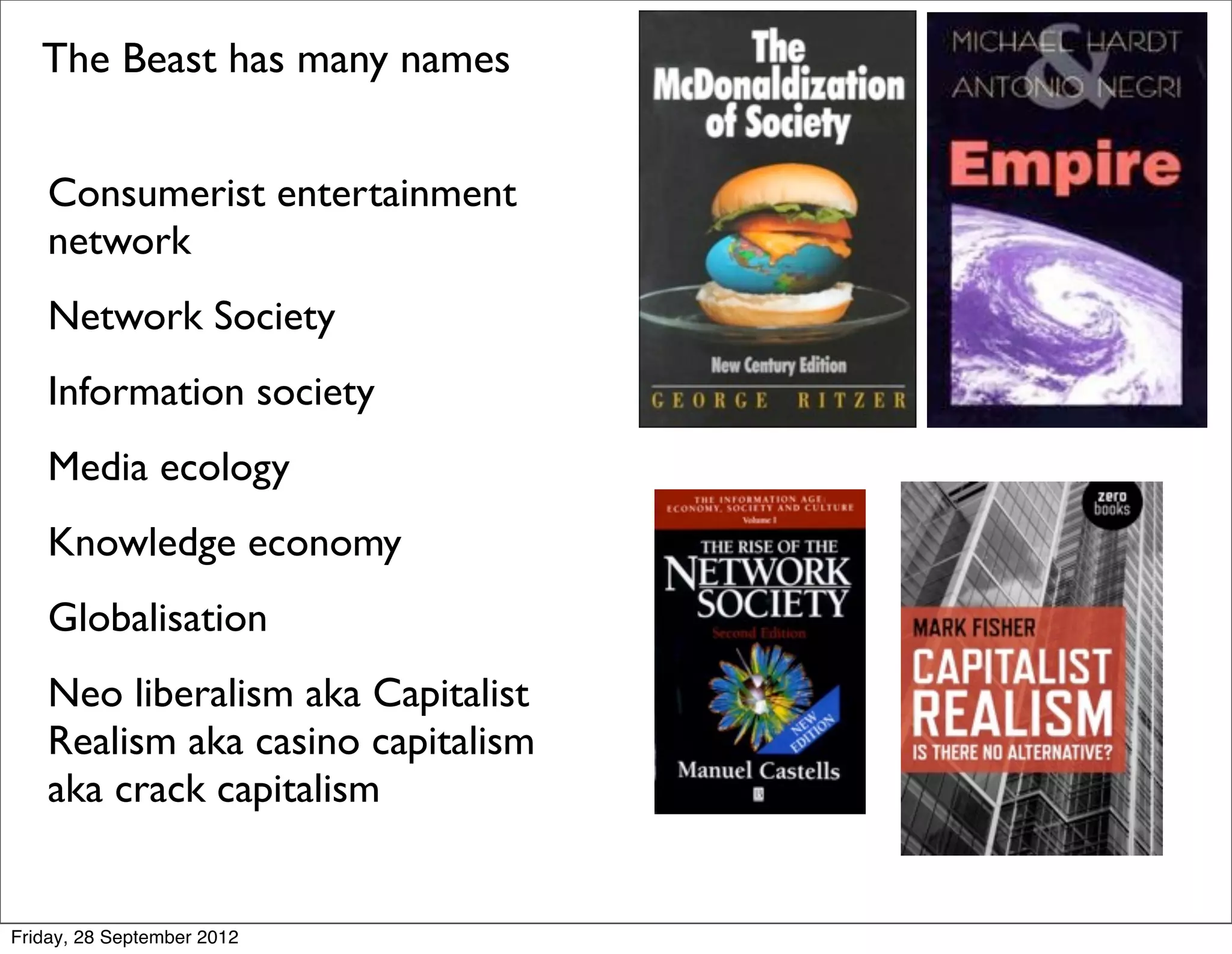 The Beast has many names


    Consumerist entertainment
    network
    Network Society
    Information society
    Media ecology
    Knowledge economy
    Globalisation
    Neo liberalism aka Capitalist
    Realism aka casino capitalism
    aka crack capitalism


Friday, 28 September 2012
 