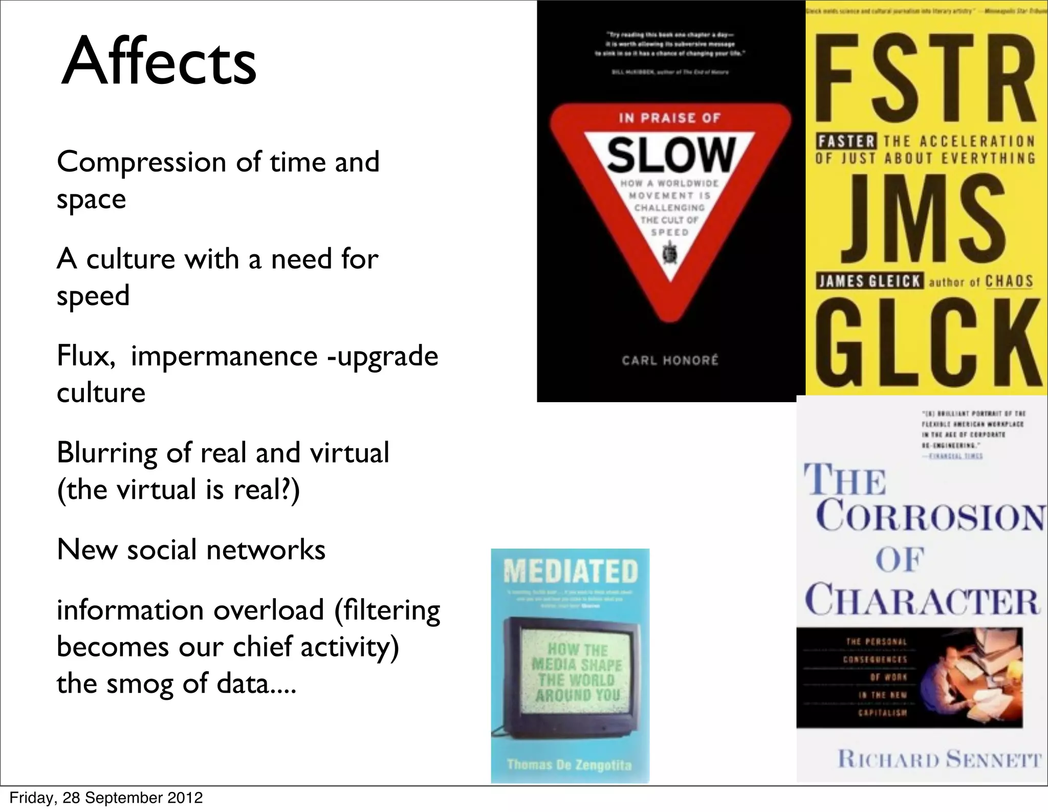 Affects
      Compression of time and
      space
      A culture with a need for
      speed
      Flux, impermanence -upgrade
      culture
      Blurring of real and virtual
      (the virtual is real?)
      New social networks
      information overload (ﬁltering
      becomes our chief activity)
      the smog of data....


Friday, 28 September 2012
 