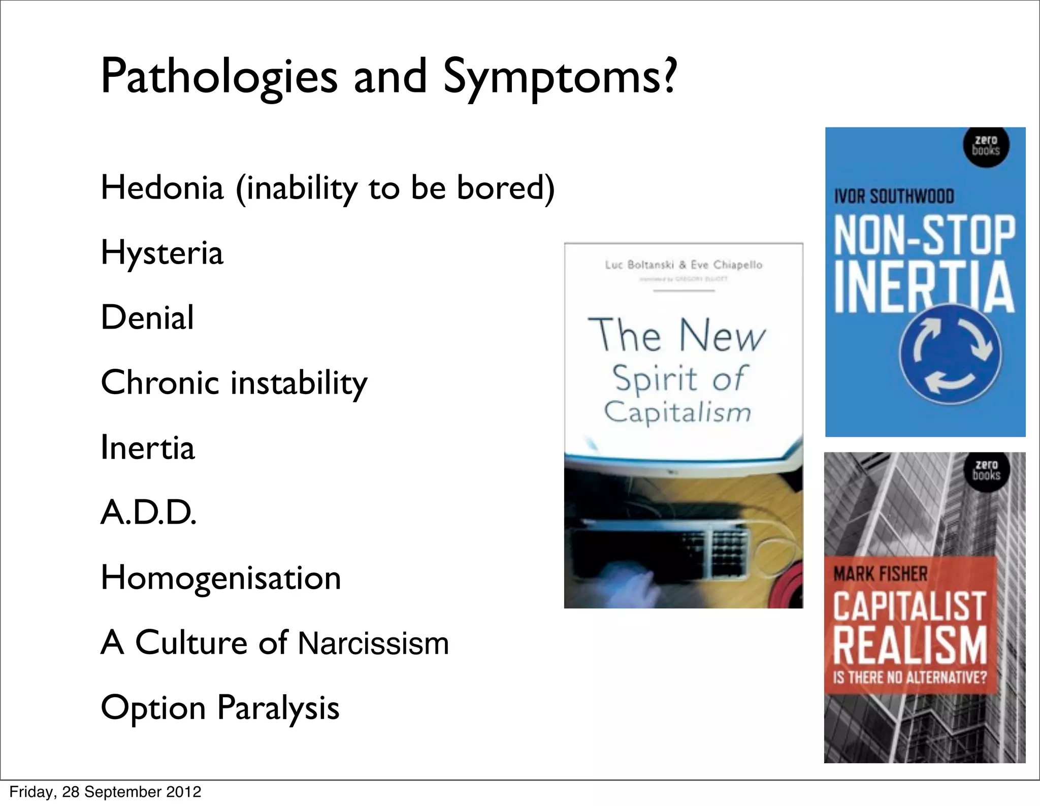 Pathologies and Symptoms?

           Hedonia (inability to be bored)
           Hysteria
           Denial
           Chronic instability
           Inertia
           A.D.D.
           Homogenisation
           A Culture of Narcissism
           Option Paralysis

Friday, 28 September 2012
 