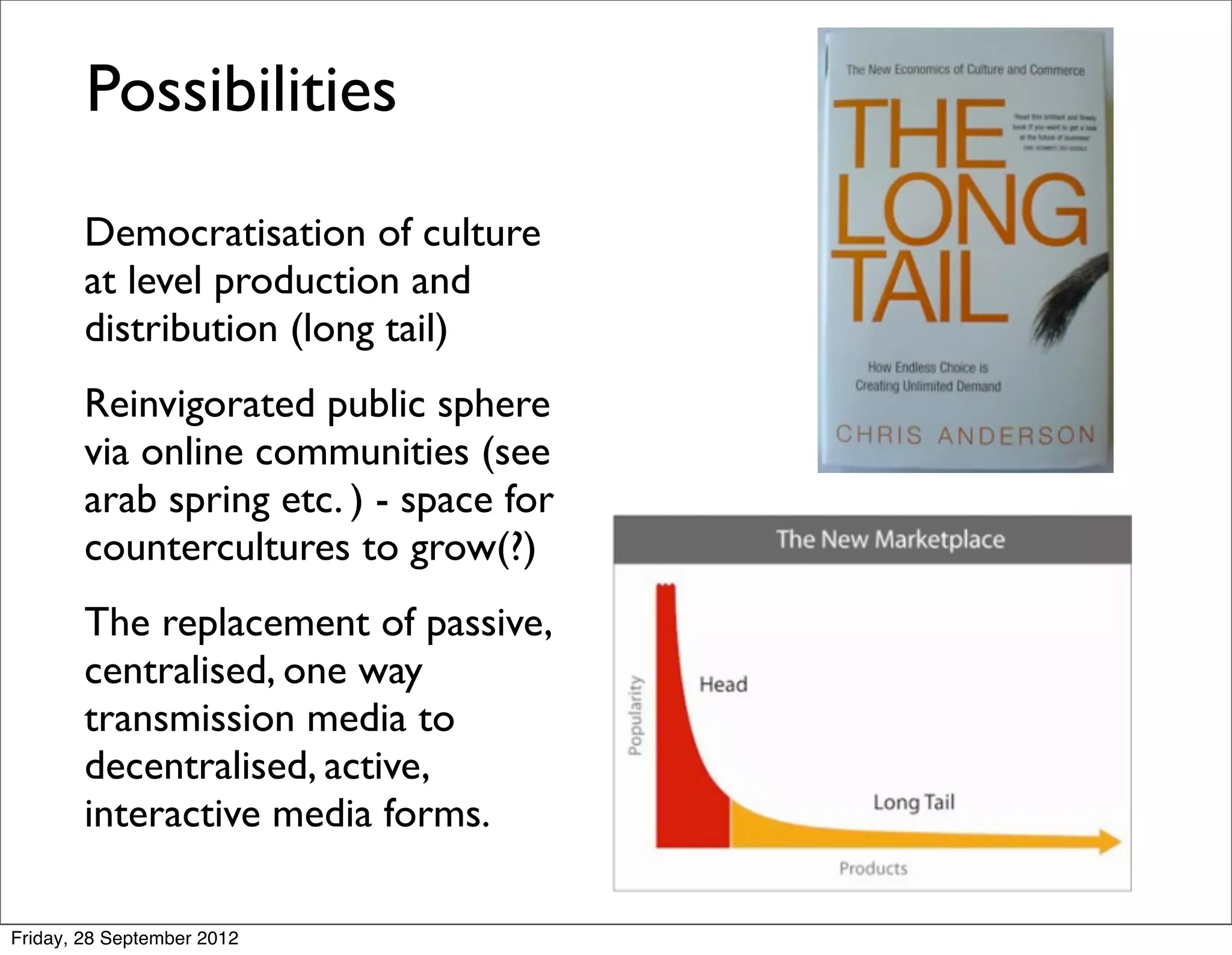 Possibilities
        Democratisation of culture
        at level production and
        distribution (long tail)
        Reinvigorated public sphere
        via online communities (see
        arab spring etc. ) - space for
        countercultures to grow(?)
        The replacement of passive,
        centralised, one way
        transmission media to
        decentralised, active,
        interactive media forms.

Friday, 28 September 2012
 