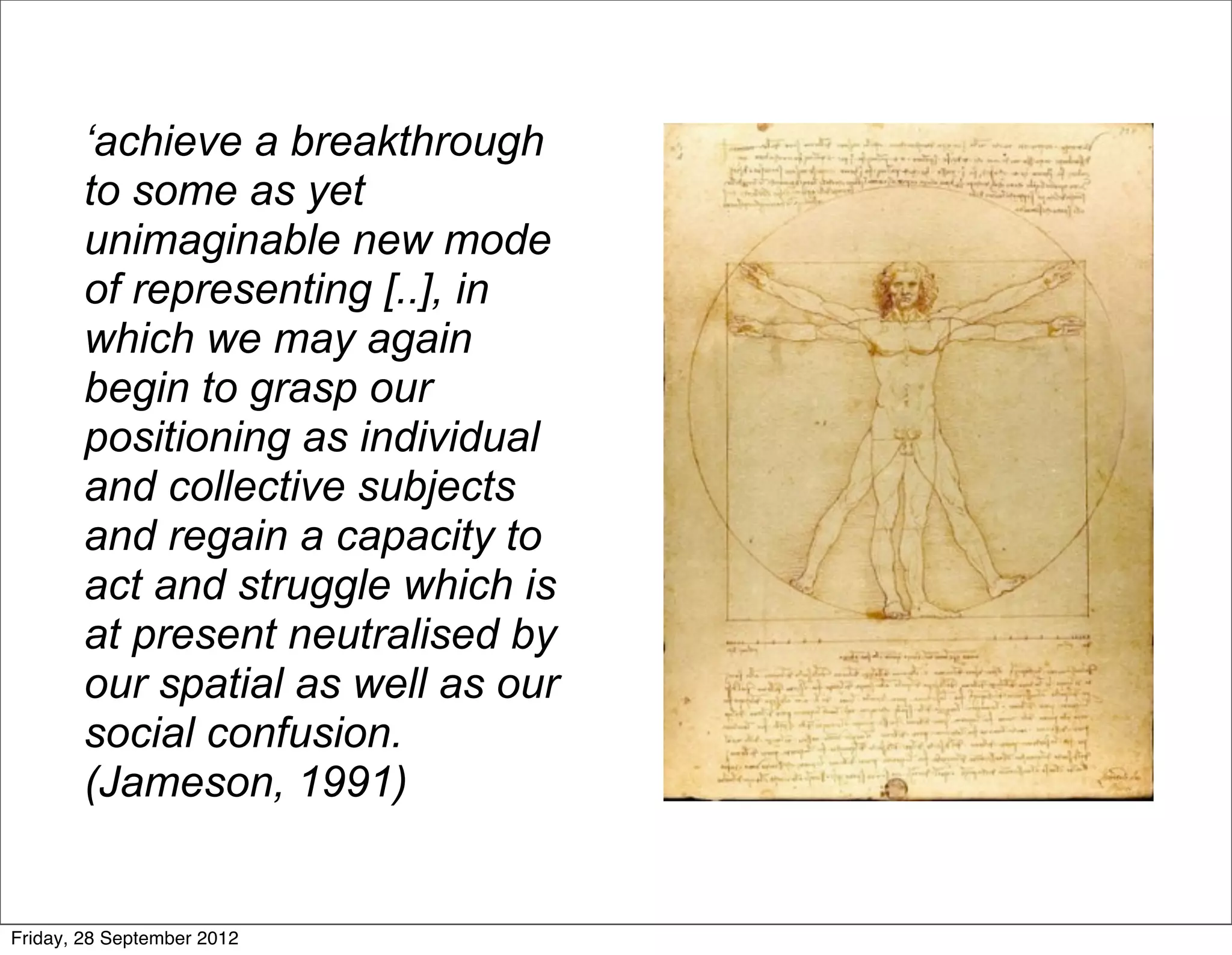 ‘achieve a breakthrough
        to some as yet
        unimaginable new mode
        of representing [..], in
        which we may again
        begin to grasp our
        positioning as individual
        and collective subjects
        and regain a capacity to
        act and struggle which is
        at present neutralised by
        our spatial as well as our
        social confusion.
        (Jameson, 1991)


Friday, 28 September 2012
 