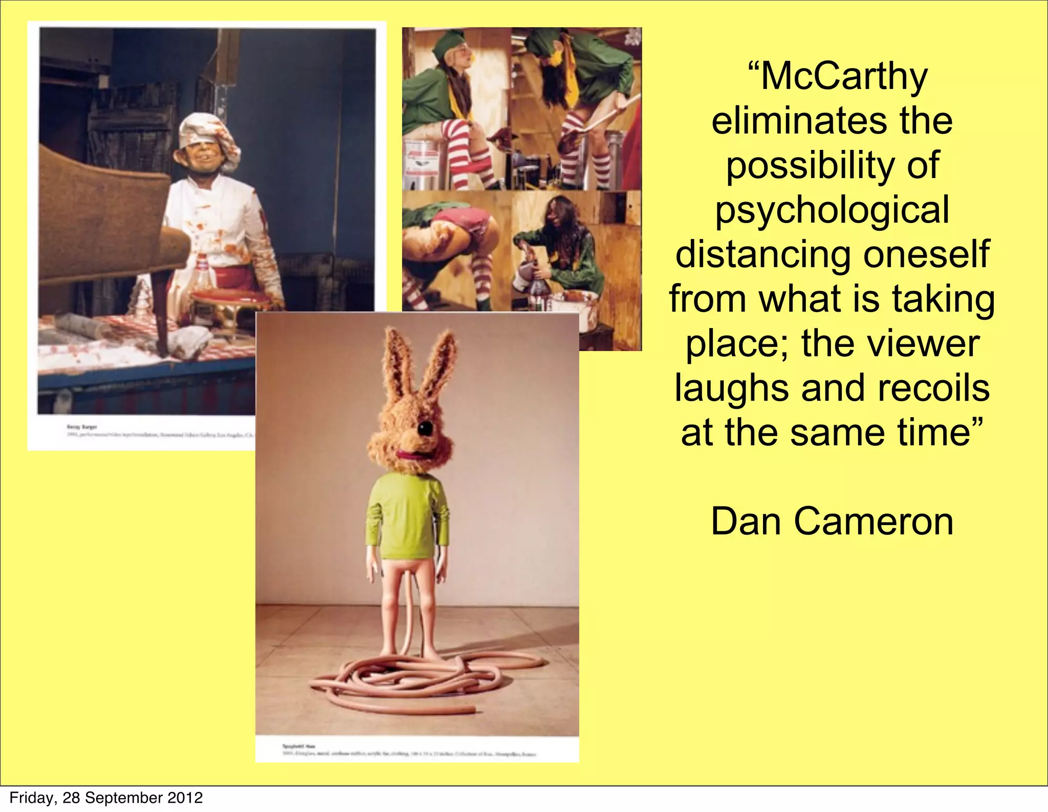 “McCarthy
                               eliminates the
                                possibility of
                               psychological
                             distancing oneself
                            from what is taking
                             place; the viewer
                            laughs and recoils
                             at the same time”

                              Dan Cameron




Friday, 28 September 2012
 