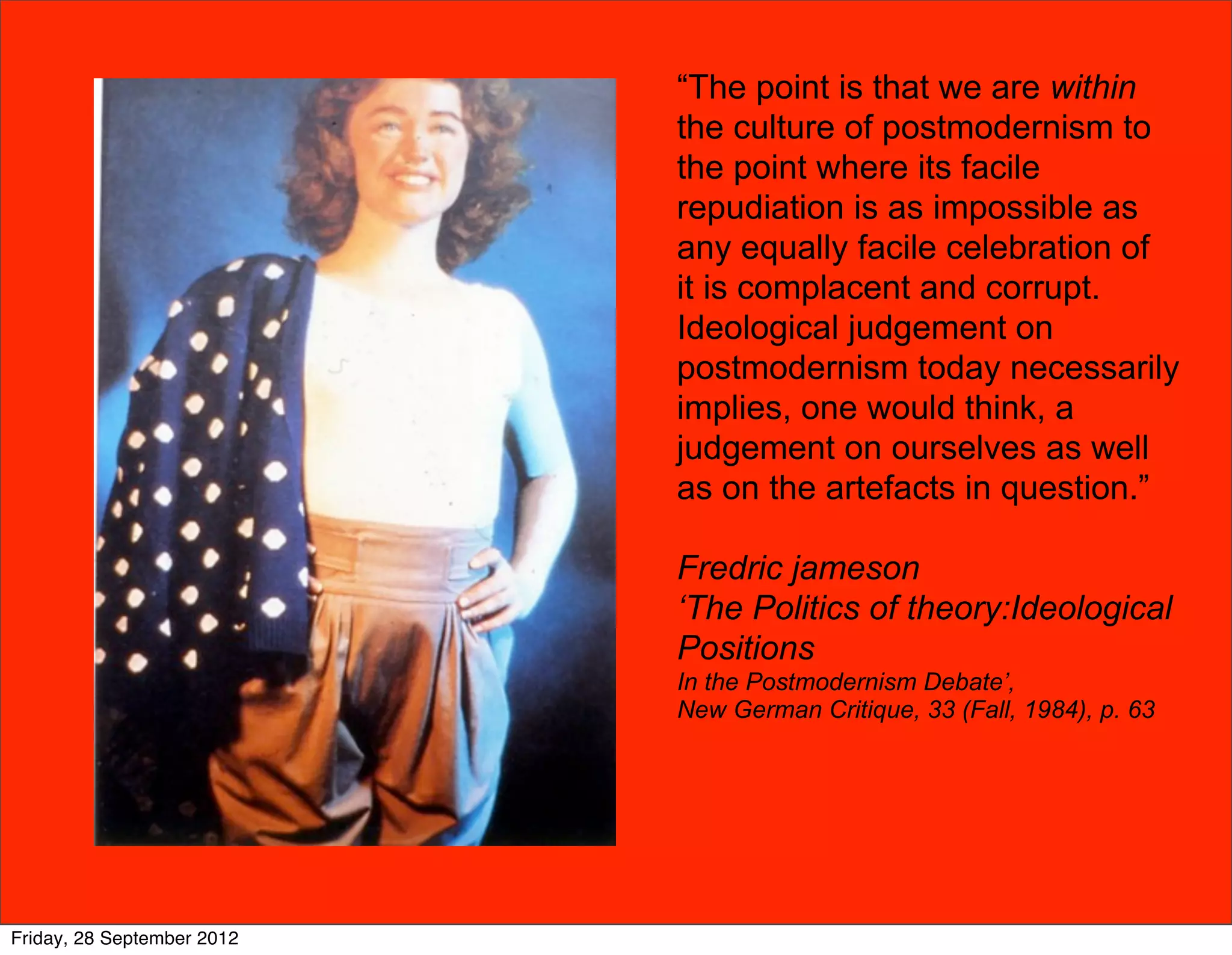 “The point is that we are within
                            the culture of postmodernism to
                            the point where its facile
                            repudiation is as impossible as
                            any equally facile celebration of
                            it is complacent and corrupt.
                            Ideological judgement on
                            postmodernism today necessarily
                            implies, one would think, a
                            judgement on ourselves as well
                            as on the artefacts in question.”

                            Fredric jameson
                            ‘The Politics of theory:Ideological
                            Positions
                            In the Postmodernism Debate’,
                            New German Critique, 33 (Fall, 1984), p. 63




Friday, 28 September 2012
 