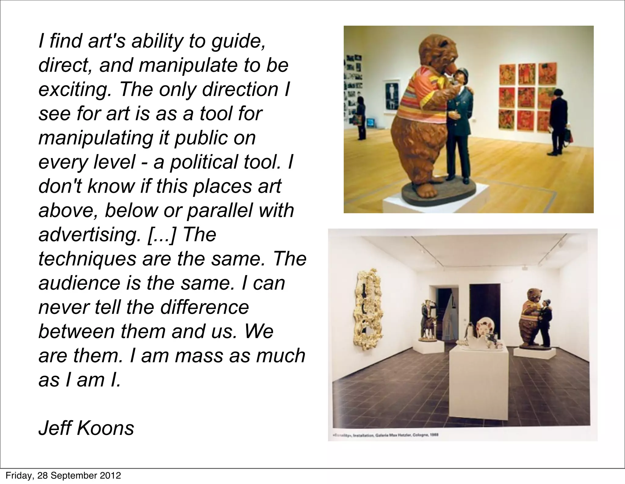 I find art's ability to guide,
       direct, and manipulate to be
       exciting. The only direction I
       see for art is as a tool for
       manipulating it public on
       every level - a political tool. I
       don't know if this places art
       above, below or parallel with
       advertising. [...] The
       techniques are the same. The
       audience is the same. I can
       never tell the difference
       between them and us. We
       are them. I am mass as much
       as I am I.

       Jeff Koons

Friday, 28 September 2012
 