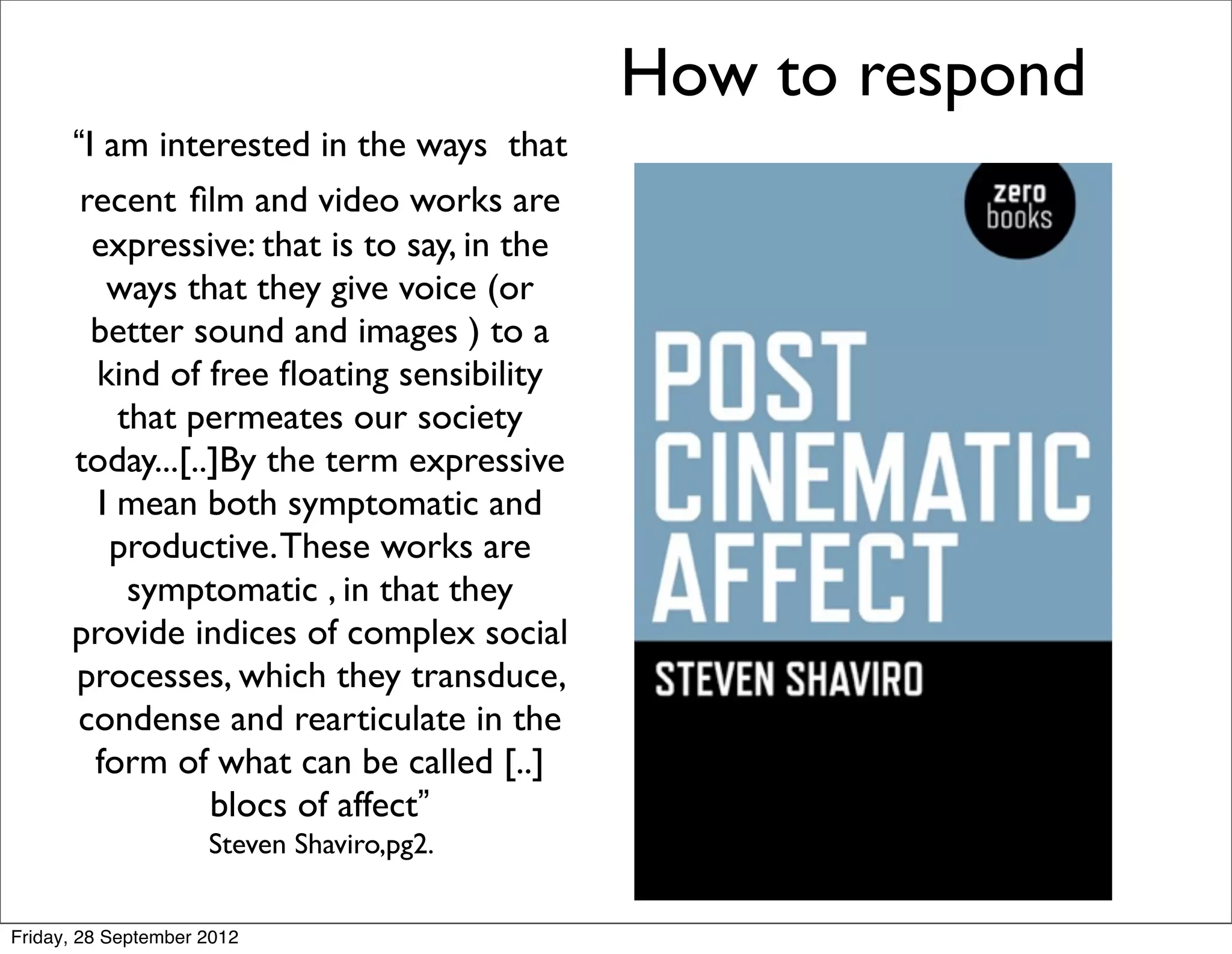 How to respond
      “I am interested in the ways that
       recent ﬁlm and video works are
        expressive: that is to say, in the
         ways that they give voice (or
        better sound and images ) to a
        kind of free ﬂoating sensibility
          that permeates our society
      today...[..]By the term expressive
        I mean both symptomatic and
         productive. These works are
           symptomatic , in that they
      provide indices of complex social
      processes, which they transduce,
      condense and rearticulate in the
        form of what can be called [..]
                 blocs of affect”
                     Steven Shaviro,pg2.


Friday, 28 September 2012
 