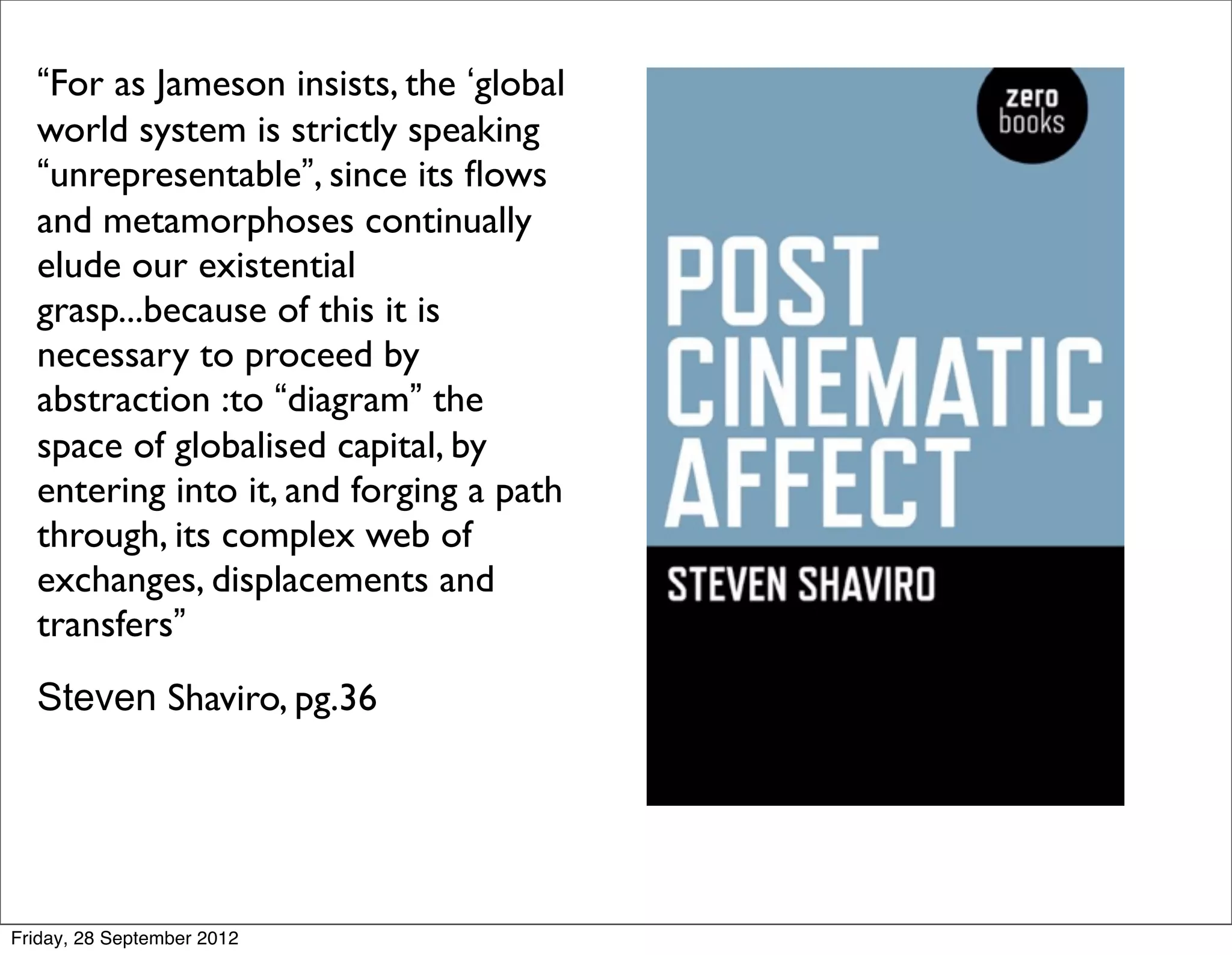“For as Jameson insists, the ‘global
  world system is strictly speaking
  “unrepresentable”, since its ﬂows
  and metamorphoses continually
  elude our existential
  grasp...because of this it is
  necessary to proceed by
  abstraction :to “diagram” the
  space of globalised capital, by
  entering into it, and forging a path
  through, its complex web of
  exchanges, displacements and
  transfers”
  Steven Shaviro, pg.36




Friday, 28 September 2012
 